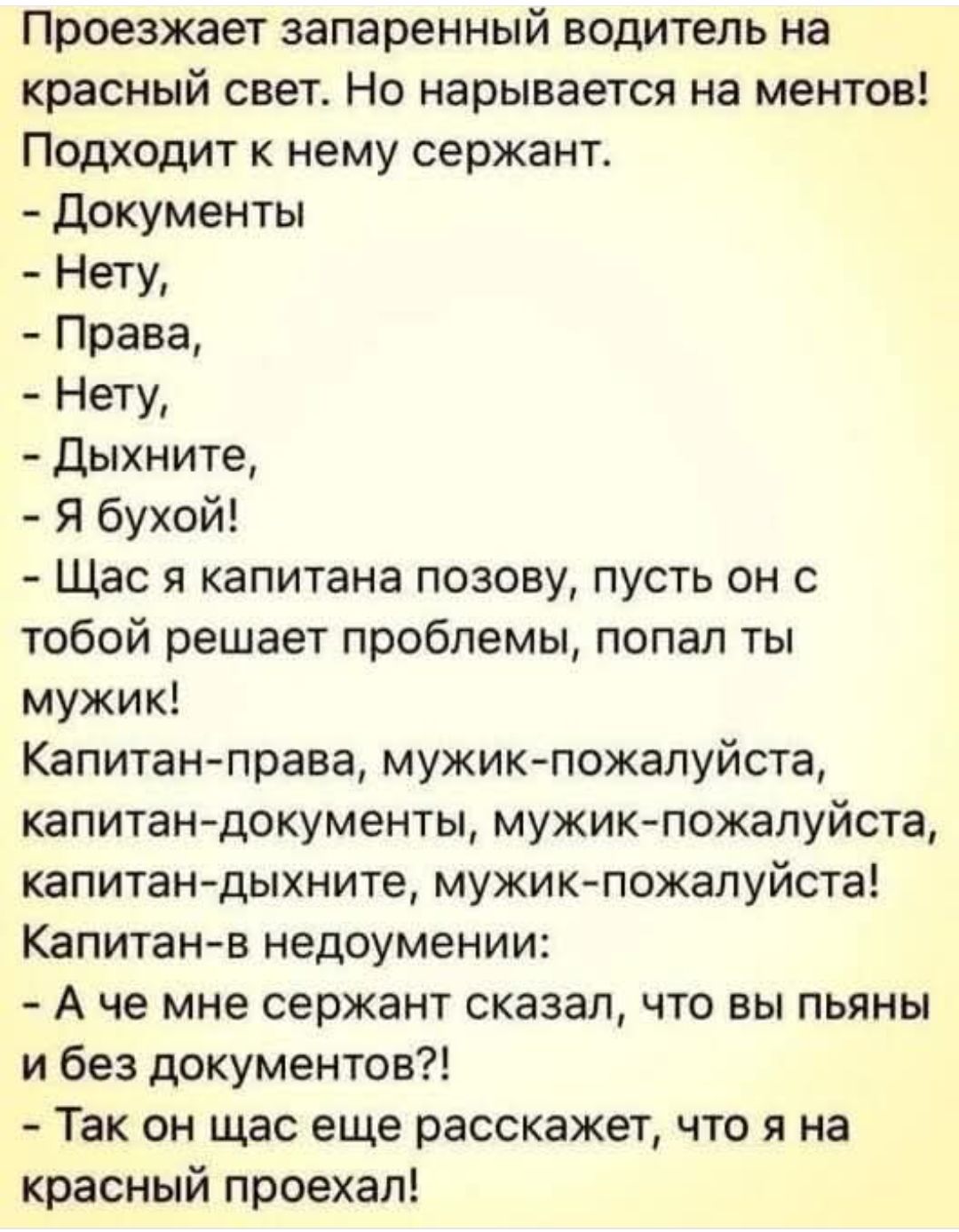Проезжает запаренный водитель на красный свет. Но нарывается на ментов! Подходит к нему сержант.
- Документы
- Нету,
- Права,
- Нету,
- Дыхните,
- Я бухой!
- Щас я капитана позову, пусть он с тобой решает проблемы, попал ты мужик!
Капитан-право, мужик-пожалуйста, капитан-документы, мужик-пожалуйста, капитан-дыхните, мужик-пожалуйста!
Капитан-в недоумении:
- А что мне сержант сказал, что вы пьяны и без документов?!
- Так он щас еще расскажет, что я на красный проехал!