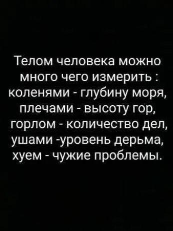 Телом человека можно много чего измерить : коленями - глубину моря, плечами - высоту гор, горлом - количество дел, ушами - уровень дерьма, хuem - чужие проблемы.