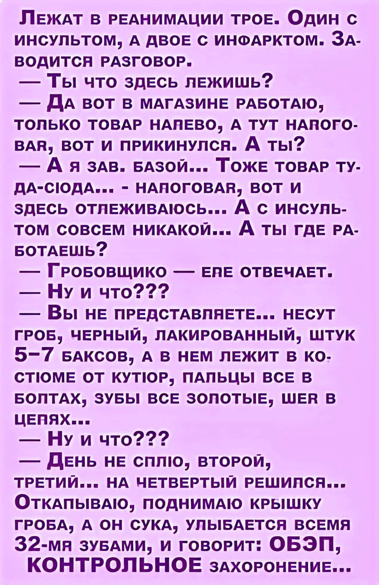 Лежат в реанимации трое. Один с инсультом, а двое с инфарктом. Заводится разговор.
— Ты что здесь лежишь?
— Да вот в магазине работаю, только товар напево, а тут наговор... вот и прикнулся. А ты?
— А я зав. базой... Тоже товар ту-да-сюда... - наговор, вот и здесь отлеживаюсь... А с инсультом совсем никакой... А ты где работаешь?
— Гробощичко — ере отвечает.
— Ну и что???
— Вы не представляете... несут гроб, черный, лакированный, штук 5-7 баксов, а в нем лежит в костюме от кутюр, пальцы все в золотых, зубы все золотые, шев в цепях...
— Ну и что???
— День не сплю, второй, третий... на четвертый решился...
— ОткрылINDOW, теряю крышку гроба, а он, сука, улыбается всеми 32-ма зубами, и говорит: ОБЗП, КОНТРОЛЬНОЕ захоронение...
