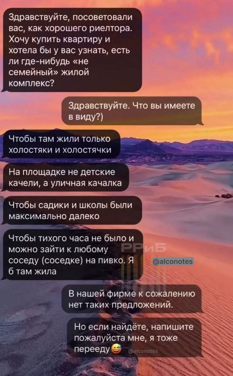 Здравствуйте, посоветовали вас, как хорошего риелтора. Хочу купить квартиру и хотела бы у вас узнать, есть ли где-нибудь «не семейный» жилой комплекс?

Здравствуйте. Что вы имеете в виду?)

Чтобы там жили только холостяки и холостячки

На площадке не детские качели, а уличная качалка

Чтобы садики и школы были максимально далеко

Чтобы тихого часа не было и можно зайти к любому соседу на пивко. Я б там жила

В нашей фирме к сожалению нет таких предложений.

Но если найдёте, напишите пожалуйста мне, я тоже перееду.