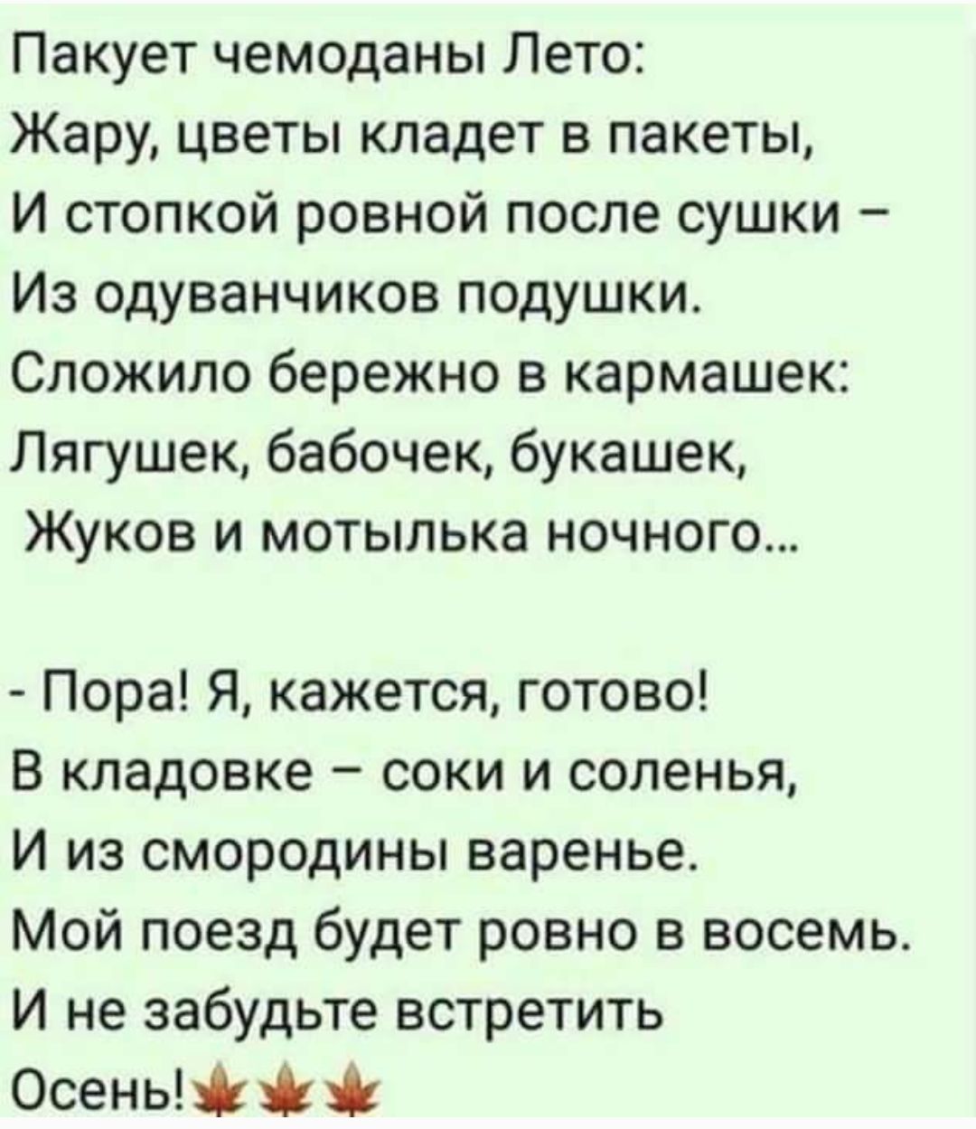Пакует чемоданы Лето:
Жару, цветы кладет в пакеты,
И стопкой ровной после сушки –
Из одуванчиков подушки.
Сложило бережно в кармашек:
Лягушек, бабочек, букашек,
Жуков и мотылика ночного…

- Пора! Я, кажется, готово!
В кладовке – соки и соленья,
И из смородины варенье.
Мой поезд будет ровно в восемь.
И не забудьте встретить
Осень!