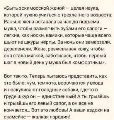 «Быть эскимосской женой» — целая наука, которой нужно учиться с трехлетнего возраста. Раньше жена вставала за час до подъема мужа, чтобы размягчить зубами его сапоги — легкие, как носки, камики, которые чаще всего шьют из шкуры нерпы. За ночь они замерзали, деревенели. Жена, разжигая кожу, чтобы она стала мягкой, заботилась, чтобы первый шаг в новый день у мужа был комфортным!

Вот так-то. Теперь пытаюсь представить, как это было: хум, темнота, ворочаются у входа и поскуливают голодные собаки, где-то в тьме шкурок — единственность! А ты грызешь и грызешь его левый сапог, а он все как невзрачный... Вот это любовь! А ваши вздохи на снимке — жалкая пародия!