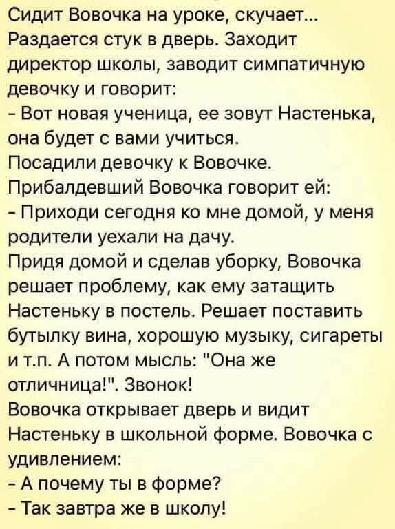 Сидит Вовочка на уроке, скучает...
Раздаётся стук в дверь. Заходит директор школы, заводит симпатичную девочку и говорит:
- Вот новая ученица, ее зовут Настенька, она будет с вами учиться.
Посадили девочку к Вовочке.
Прибалдивший Вовочка говорит ей:
- Приходи сегодня ко мне домой, у меня родители уехали на дачу.
Придя домой и сделав уборку, Вовочка решает проблему, как же затащить Настенку в постель. Решает поставить бутылку вина, хорошую музыку, сигареты и т.п. А потом мысль: 