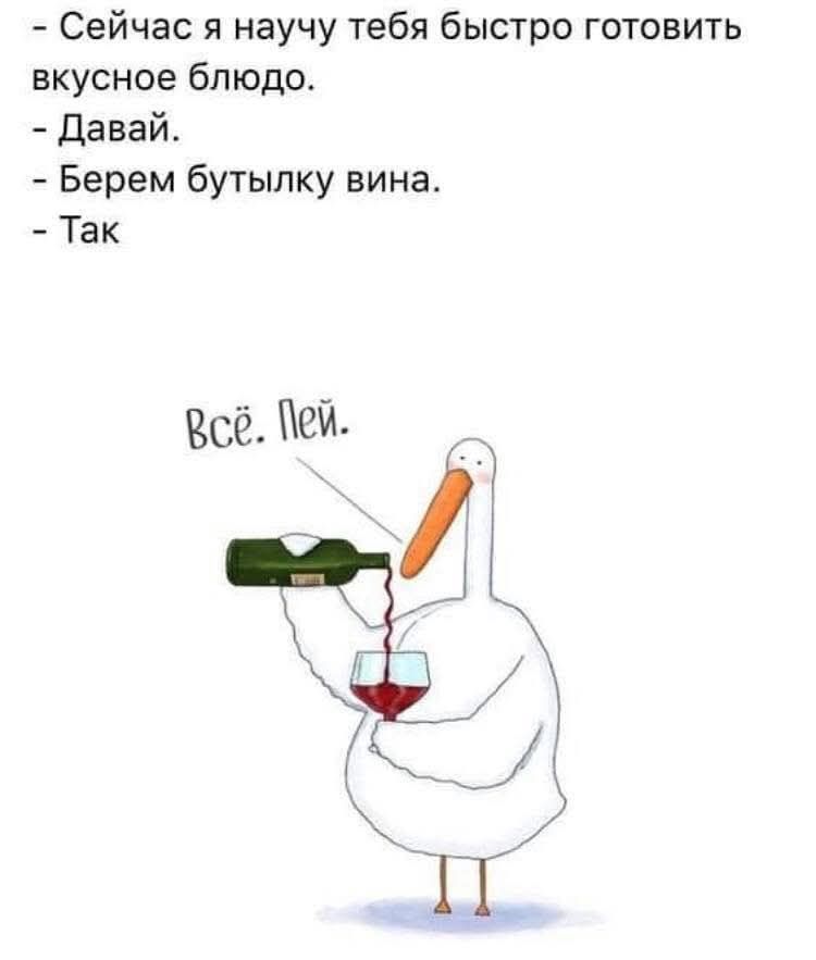 – Сейчас я научу тебя быстро готовить вкусное блюдо.
– Давай.
– Берем бутылку вина.
– Так.
– Всё. Пей.