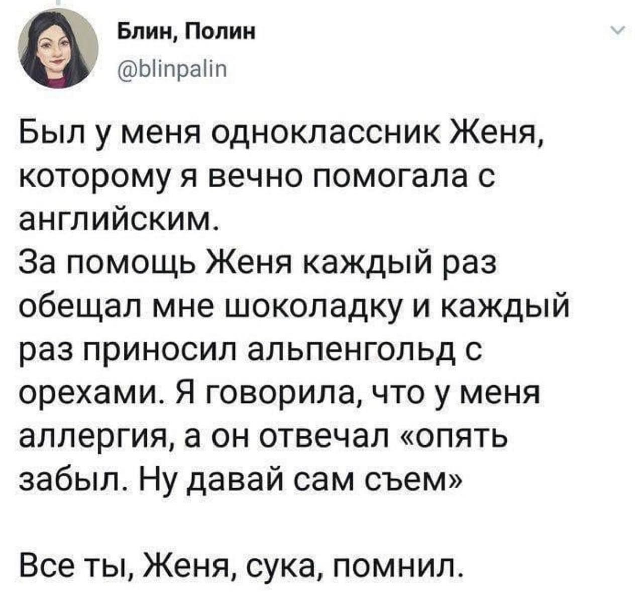 Был у меня одноклассник Женя, которому я вечно помогала с английским. За помощь Женя каждый раз обещал мне шоколадку и каждый раз приносил альпенгольд с орехами. Я говорила, что у меня аллергия, а он отвечал «опять забыл. Ну давай сам съем». Все ты, Женя, сука, помнил.