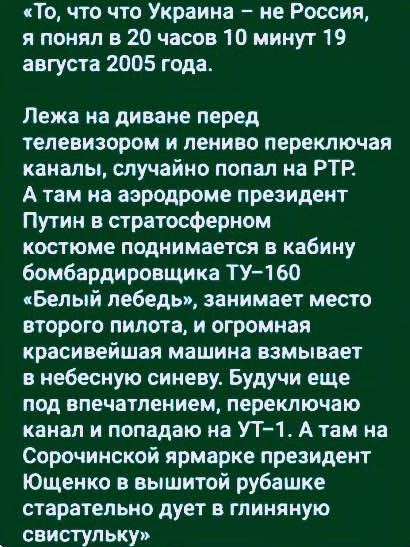 То, что Украина – не Россия, я понял в 20 часов 10 минут 19 августа 2005 года.

Лежа на диване перед телевизором и лениво переключая каналы, случайно попал на РТР. А там на аэродроме президент Путин в стратосферном костюме поднимается в кабину бомбардировщика ТУ-160 «Белый лебедь», занимает место второго пилота, и огромная красивая машина взмывает в небесную синева. Будучи еще под впечатлением, переключаю каналы и попадаю на УТ-1. А там на Сорочинской ярмарке президент Хозяйка в вышитой рубашке стартует дуэт в глиняную свистульку.
