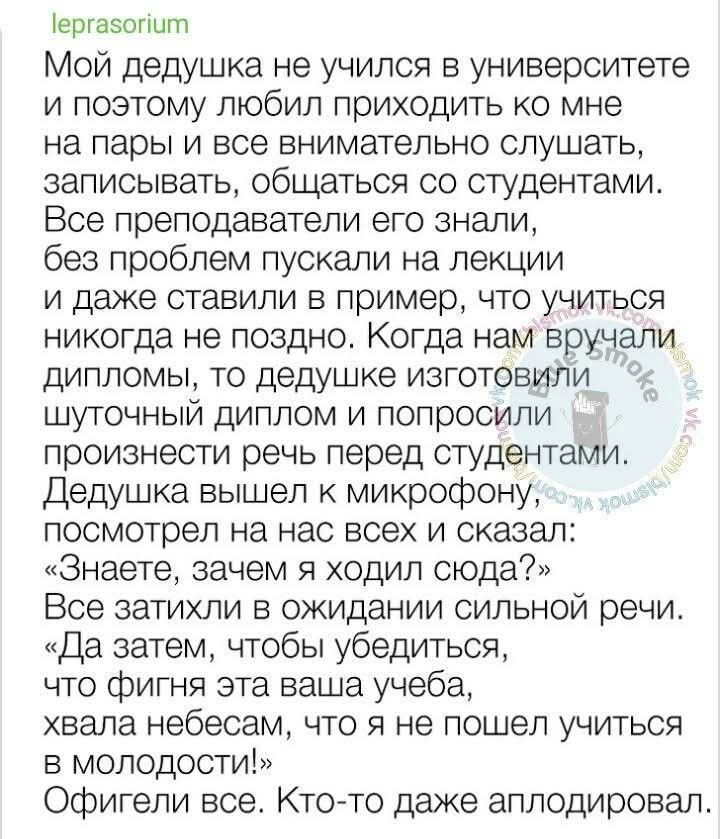 Мой дедушка не учился в университете и поэтому любил приходить ко мне на пары и все внимательно слушать, записывать, общаться со студентами. Все преподаватели его знали, без проблем пускали на лекции и даже ставили в пример, что учиться никогда не поздно. Когда нам вручали дипломы, то дедушке изготовили шуточный диплом и попросили произнести речь перед студентами. Дедушка вышел к микрофону, посмотрел на нас всех и сказал: 