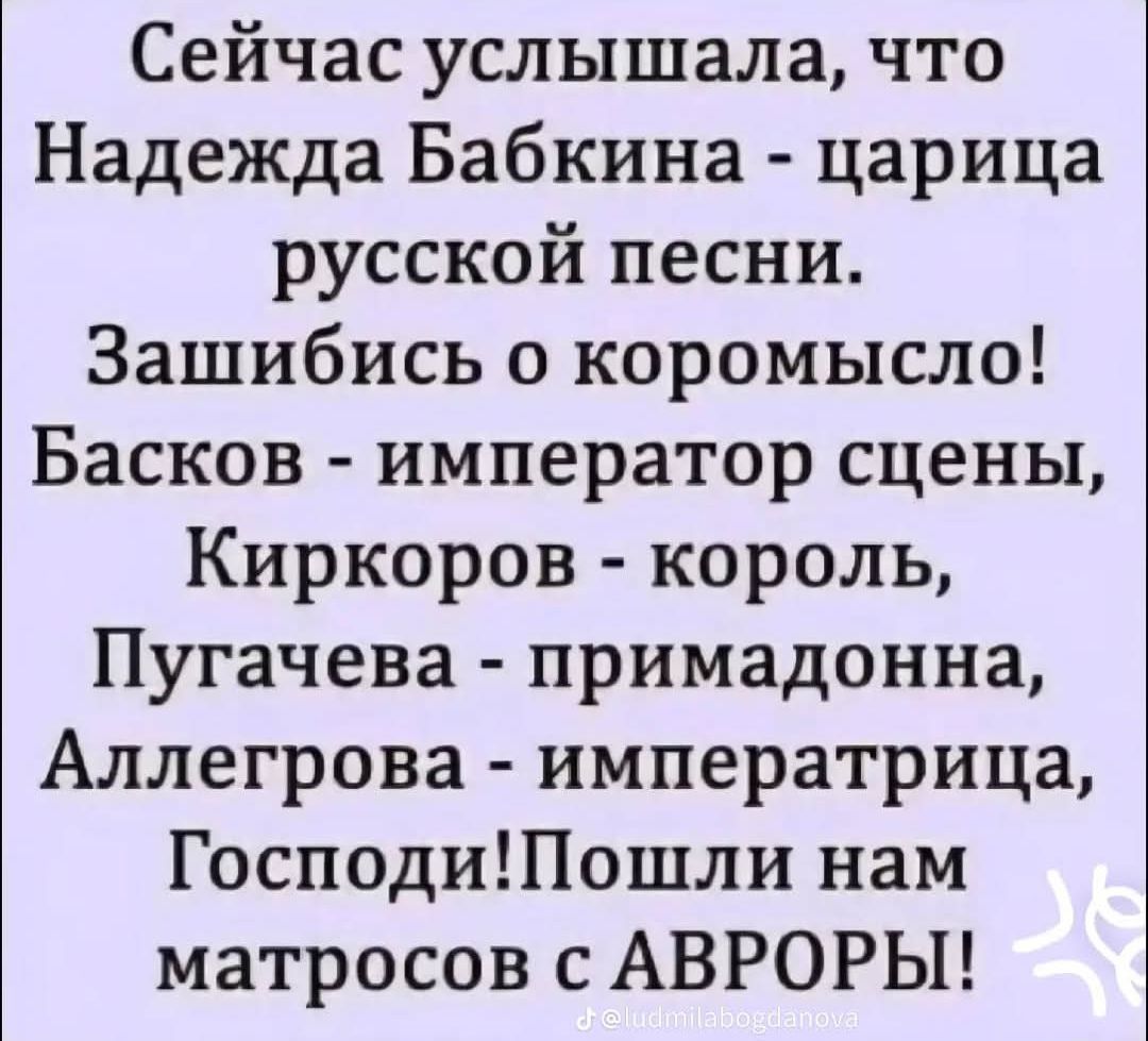 Сейчас услышала, что Надежда Бабкина - царица русской песни. Зашибись о коромысло! Басков - император сцены, Kirkorov - король, Пугачёва - примадонна, Аллегрова - императрица, Господи!! Пошли нам матросов с АВРОрой!