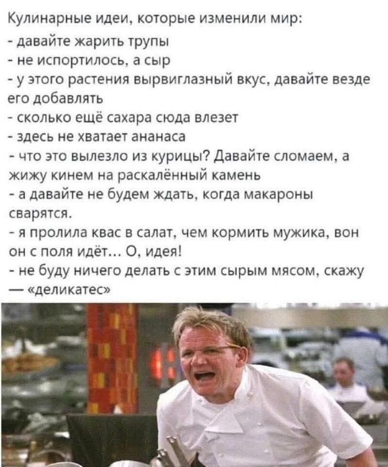 Кулинарные идеи, которые изменили мир:
- давайте жарить трупы
- не испортились, а сыр
- у этого растения вырвиглазный вкус, давайте везде его добавлять
- сколько ещё сахара сюда влезет
- здесь не хватает ананаса
- что это вылезло из курицы? Давайте сломаем, а живую кинем на раскалённый камень
- а давайте не будем ждать, когда макароны сварятся.
- я пролила квас в салат, чем кормить мужика, он он с поля идёт… О, идея!
- не буду ничего делать с этим сырым мясом, скажу 