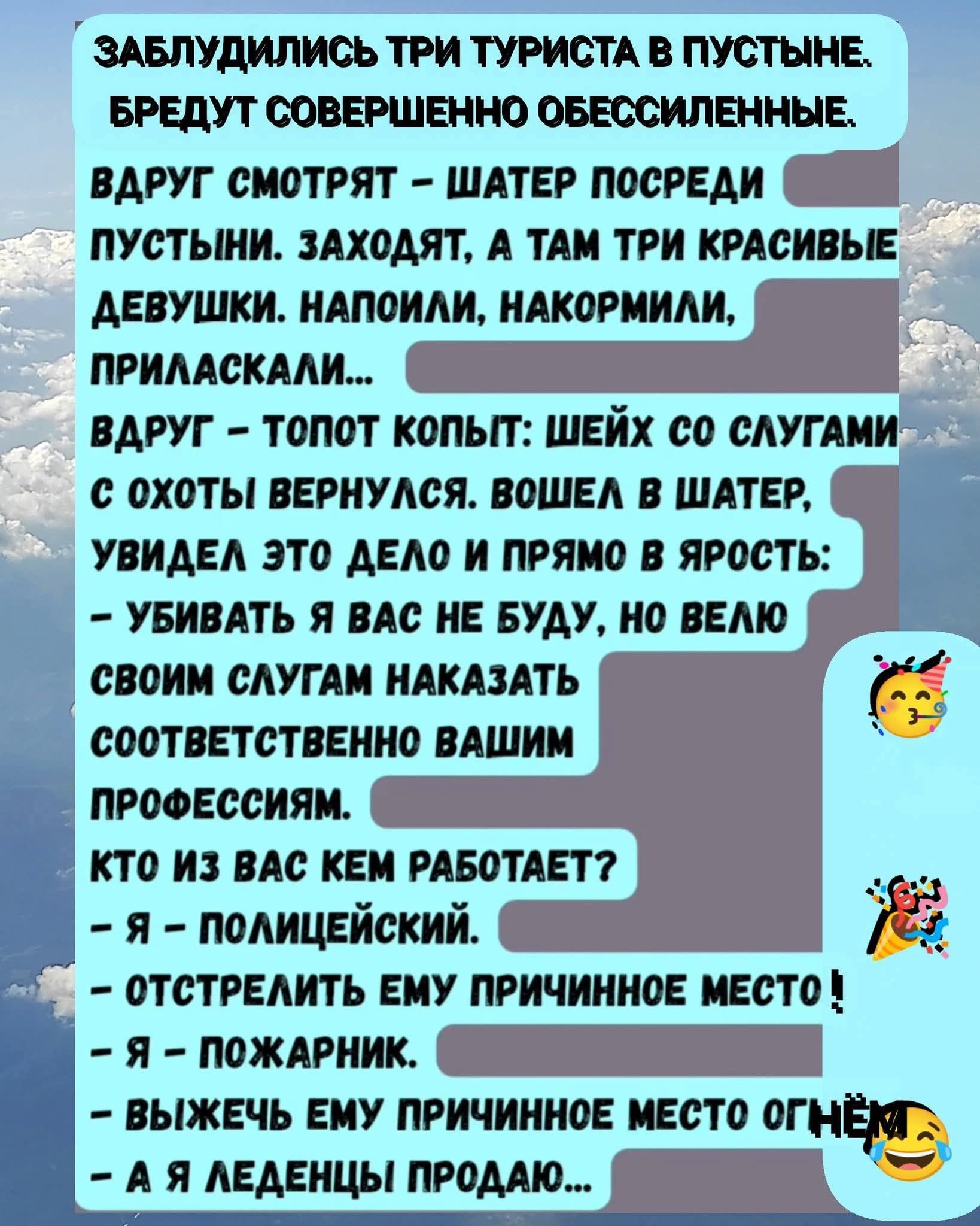 ЗАБЛУДИЛИСЬ ТРИ ТУРИСТА В ПУСТЫНЕ. БРЕДУТ СОВЕРШЕННО ОБЕССИЛЕННЫЕ.

ВАДРУГ СМОТРЯТ – ШАТЕР ПОСРЕДИ ПУСТЫНИ. ЗАХОДЯТ, А ТАМ ТРИ КРАСИВЫЕ ДЕВУШКИ. НАПОИЛИ, НАКОРМИЛИ, ПРИЛАСКАЛИ...

ВАДРУГ – ТОЛПОТ КОПЫТ: ШЕЙХ СО СЛУГАМИ С ОХОТЫ ВЕРНУЛСЯ. ВОШЕЛ В ШАТЕР, УВИДЕЛ ЭТО ДЕЛО И ПРЯМО В ЯРОСТЬ:
– УБИВАТЬ Я ВАС НЕ БУДУ, НО ВЕЛЮ СВОИМ СЛУГАМ НАКАЗАТЬ СООТВЕТСТВЕННО ВАШИМ ПРОФЕССИЯМ.

КТО ИЗ ВАС КЕМ РАБОТАЕТ?
– Я – ПОЛИЦЕЙСКИЙ.
– ОСТРЕЛЬТЕ ЕМУ ПРИЧИННОЕ МЕСТО!
– Я – ПОЖАРНИК.
– ВЫЖЖЕМ ЕМУ ПРИЧИННОЕ МЕСТО ОГНЁМ!
– А Я ЛЕДЕНЦЫ ПРОДАЮ...