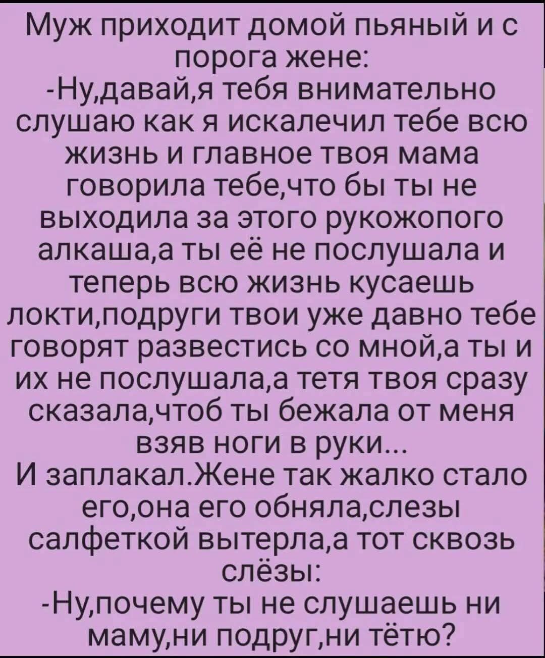 Муж приходит домой пьяный и с порога жене:
-Ну, давай, я тебя внимательно слушаю, как я искалечил тебе всю жизнь и главное твоя мама говорила тебе, что бы ты не выходила за этого ручкопого алкаша, а ты её не послушала и теперь всю жизнь кусаешь локти, подруги твои уже давно тебе говорят развестись со мной, а ты их не послушала, а тётя твоя сразу сказала, что бежала от меня взяв ноги в руки...
И заплакал. Жене так жалко стало его, она его обняла, слезы салфеткой вытерла, а тот сквозь слёзы:
-Ну, почему ты не слушаешь ни маму, ни подруг, ни тётю?