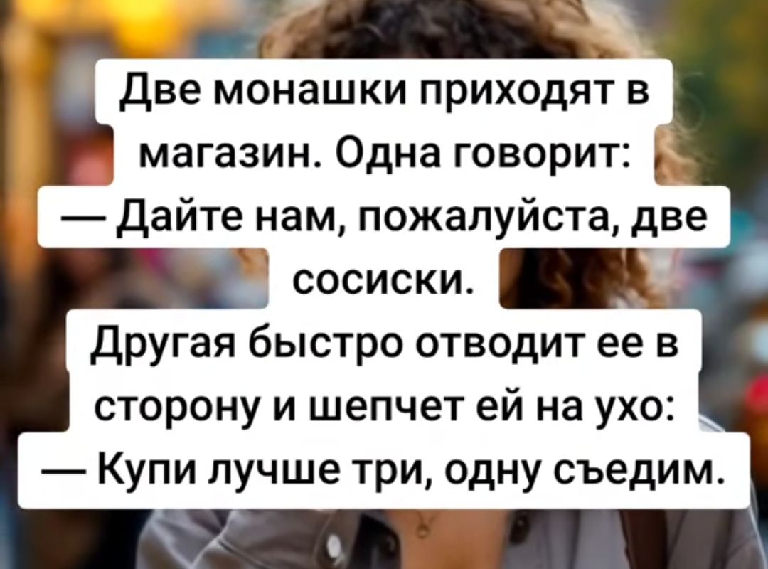 Две монахки приходят в магазин. Одна говорит: — Дайте нам, пожалуйста, две сосиски. Другая быстро отводит ее в сторону и шепчет ей на ухо: — Купи лучше три, одну съедим.