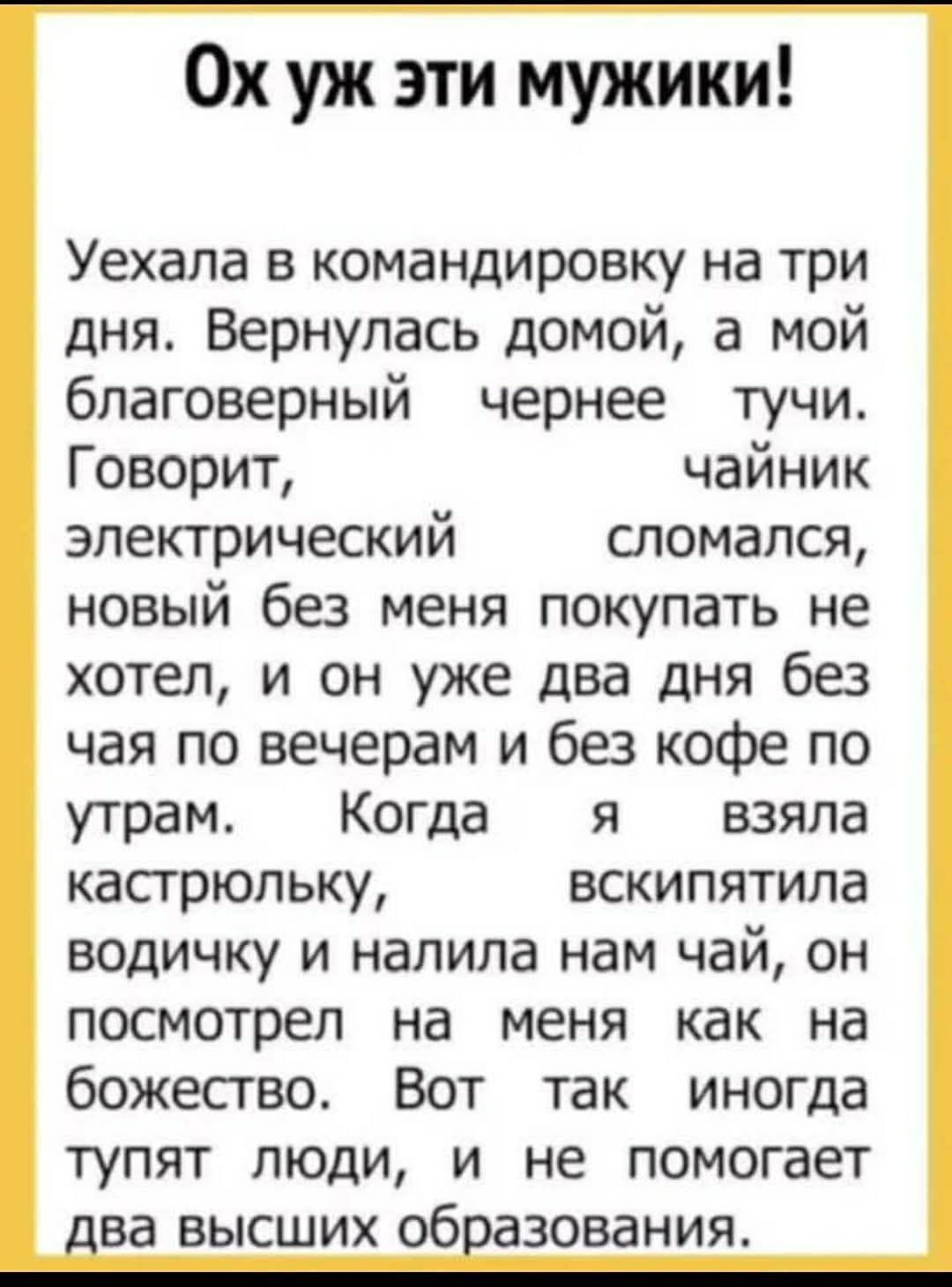 Ох уж эти мужики!

Уехала в командировку на три дня. Вернулась домой, а мой благоверный чернее тучи. Говорит, чайник электрический сломался, новый без меня покупать не хотел, и он уже два дня без чая по вечерам и без кофе по утрам. Когда я взяла кастрюлю, вскипятила водичку и налила нам чай, он посмотрел на меня как на божество. Вот так иногда тупят люди, и не помогает два высших образования.
