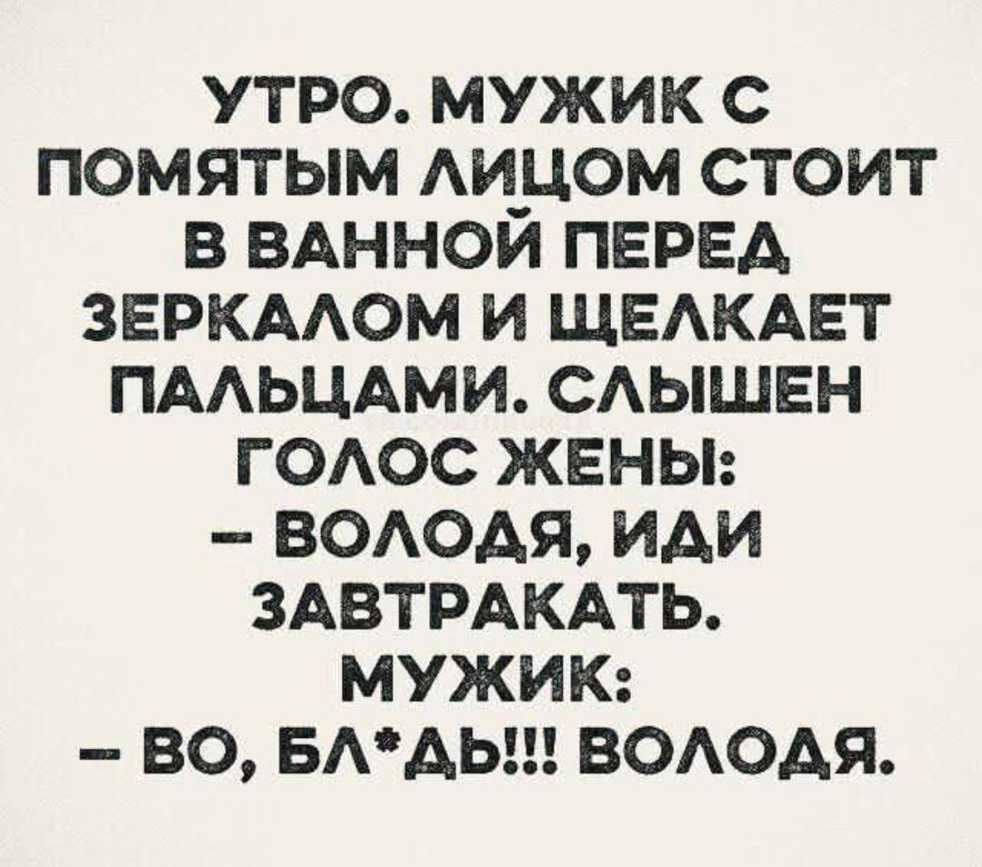 УТРО. МУЖИК С ПОМЯТЫМ ЛИЦОМ СТОИТ В ВАННОЙ ПЕРЕД ЗЕРКАЛОМ И ЩЕЛКАЕТ ПАЛЬЦАМИ. СЛЫШЕН ГОЛОС ЖЕНЫ: - ВОЛОДЯ, ИДИ ЗАВТРАКАТЬ. МУЖИК: - ВО, БЛ*ДЬ!!! ВОЛОДЯ.
