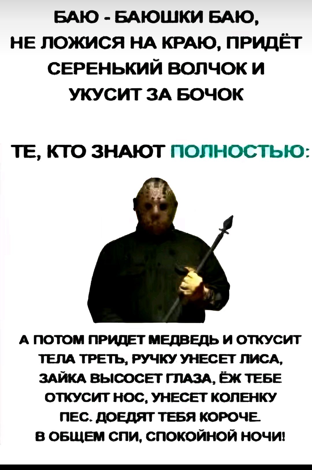 БАЮ - БАЮШКИ БАЮ, НЕ ЛОЖИСЯ НА КРАЮ, ПРИДЁТ СЕРЕНЬКИЙ ВОЛЧОК И УКУСИТ ЗА БОЧОК

ТЕ, КТО ЗНАЮТ ПОЛНОСТЬЮ:
А ПОТОМ ПРИДЕТ МЕДВЕДЬ И ОТКУСИТ ТЕЛА ТРЕТЬ, РУЧКУ УНЕСЁТ ЛИСА, ЗАЙКА ВЫСОСЕТ ГЛАЗА, ЁЖ ТЕБЕ ОТКУСИТ НОС, УНЕСЁТ КОЛЕНКУ ПЕС. ДОЕДИТ ТЕБЯ КОРЧЕ.
В ОБЩЕМ СПИ, СПОКОЙНОЙ НОЧИ!