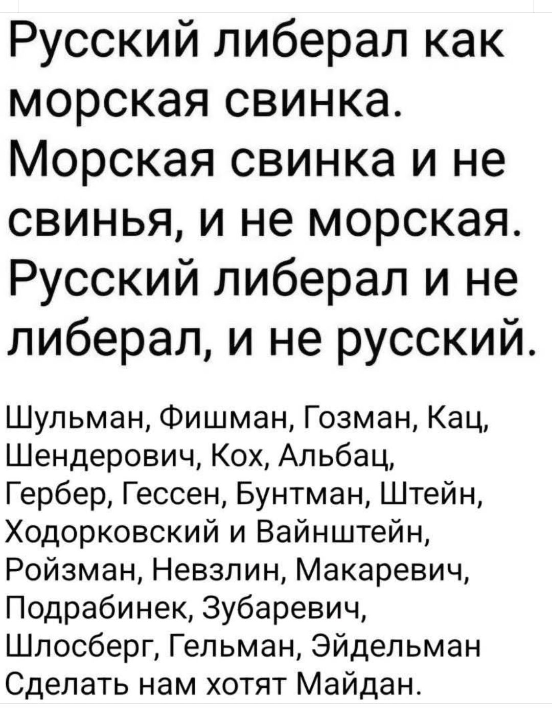 Русский либерал как морская свинка. Морская свинка и не свинья, и не морская. Русский либерал и не либерал, и не русский.

Шульман, Фишман, Гозман, Кац, Шендерович, Кох, Альбац, Гербер, Гессен, Бунтман, Штейн, Ходорковский и Вайнштейн, Ройзман, Невзлин, Макаевич, Подрабинек, Зубаревич, Шлосберг, Гельман, Эйдельман. Сделать нам хотят Майдан.