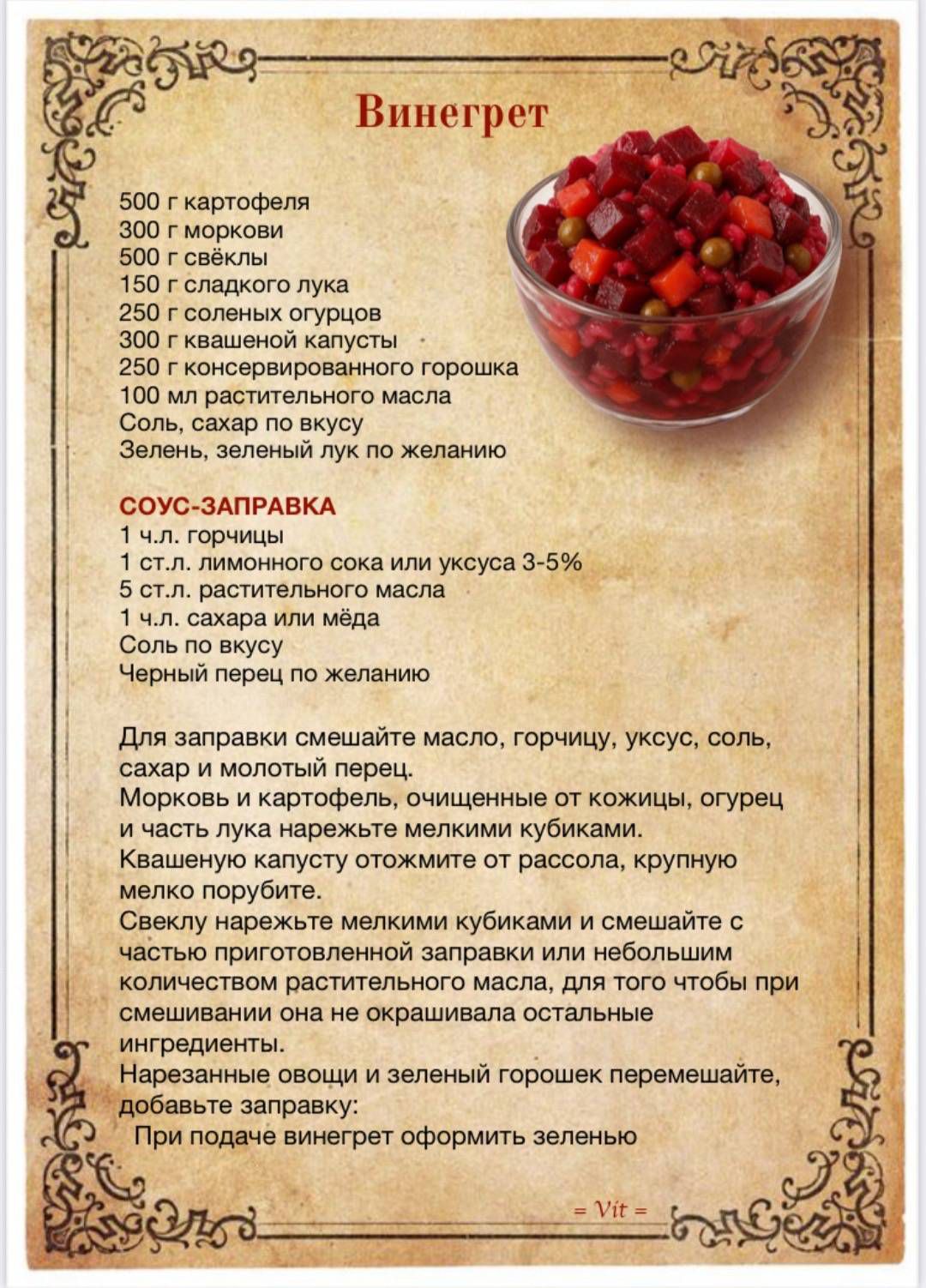 Винегрет

500 г картофеля
300 г моркови
500 г свёклы
150 г сладкого лука
250 г солёных огурцов
300 г квашеной капусты
100 г консервированного горошка
150 мл растительного масла
Соль, сахар по вкусу
Зелень, зелёный лук по желанию

 СОУС-ЗАПРАВКА
1 ч.л. горчицы
1 ст.л. лимонного сока или уксуса 3-5%
5 ст.л. растительного масла
1 ч.л. сахара или мёда
Соль по вкусу
Чёрный перец по желанию

Для заправки смешайте масло, горчицу, уксус, соль, сахар и молотый перец.
Морковь и картофель, очищенные от кожуры, отварите.
1 часть руколы нарежьте мелкими кубиками.
Квашеную капусту отожмите от рассола, крупно нарежьте.
Свёклу нарежьте мелкими кубиками и смешайте с морковью и картошкой.
Затем добавьте заправку и перемешайте.
Добавьте зелень и зелёный горошек, перемешайте.
По желанию винегрет оформить зеленью.