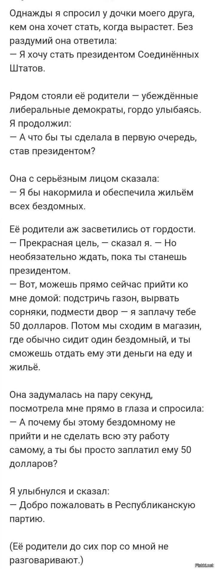 Однажды я спросил у дочки моего друга, кем она хочет стать, когда вырастет. Без раздумий она ответила: — Я хочу стать президентом Соединённых Штатов.

Рядом стояли её родители — убеждённые либеральные демократы, гордо улыбаясь. Я продолжил: — А что бы ты сделала в первую очередь, став президентом?

Она с серьёзным лицом сказала: — Я бы накормила и обеспечила жилиём всех бездомных.

Её родители аж зазвенели от гордости. — Прекрасная цель, — сказал я. — Но необязательно ждать, пока ты станешь президентом.

— Вот, можешь прямо сейчас прийти ко мне домой: подстричь газон, вырвать сорняки, подмести двор — я заплачу тебе 50 долларов. Потом мы сходим в магазин, где обычно сидит один бездомный, и ты сможешь отдать ему эти деньги на еду и жильё.

Она задумалась на пару секунд, посмотрела мне прямо в глаза и спросила: — А почему бы этому бездомному не прийти и не сделать всю работу самому, а ты бы просто заплатил ему 50 долларов?

Я улыбнулся и сказал: — Добро пожаловать в Республиканскую партию.

(Её родители до сих пор со мной не разговаривают.)