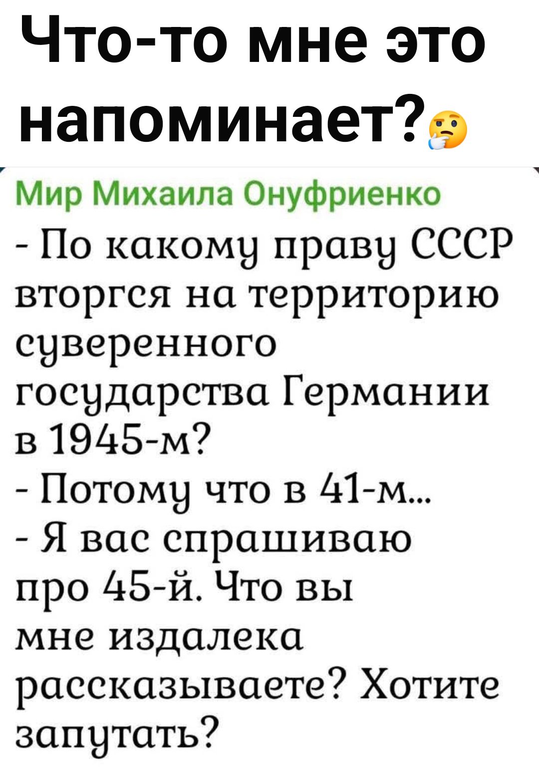 Что-то мне это напоминает?😕

Мир Михаила Онуфриенко
- По какому праву СССР вторгся на территорию суверенного государства Германии в 1945-м?
- Потому что в 41-м...
- Я вас спрашиваю про 45-й. Что вы мне издалека рассказываете? Хотите запустить?