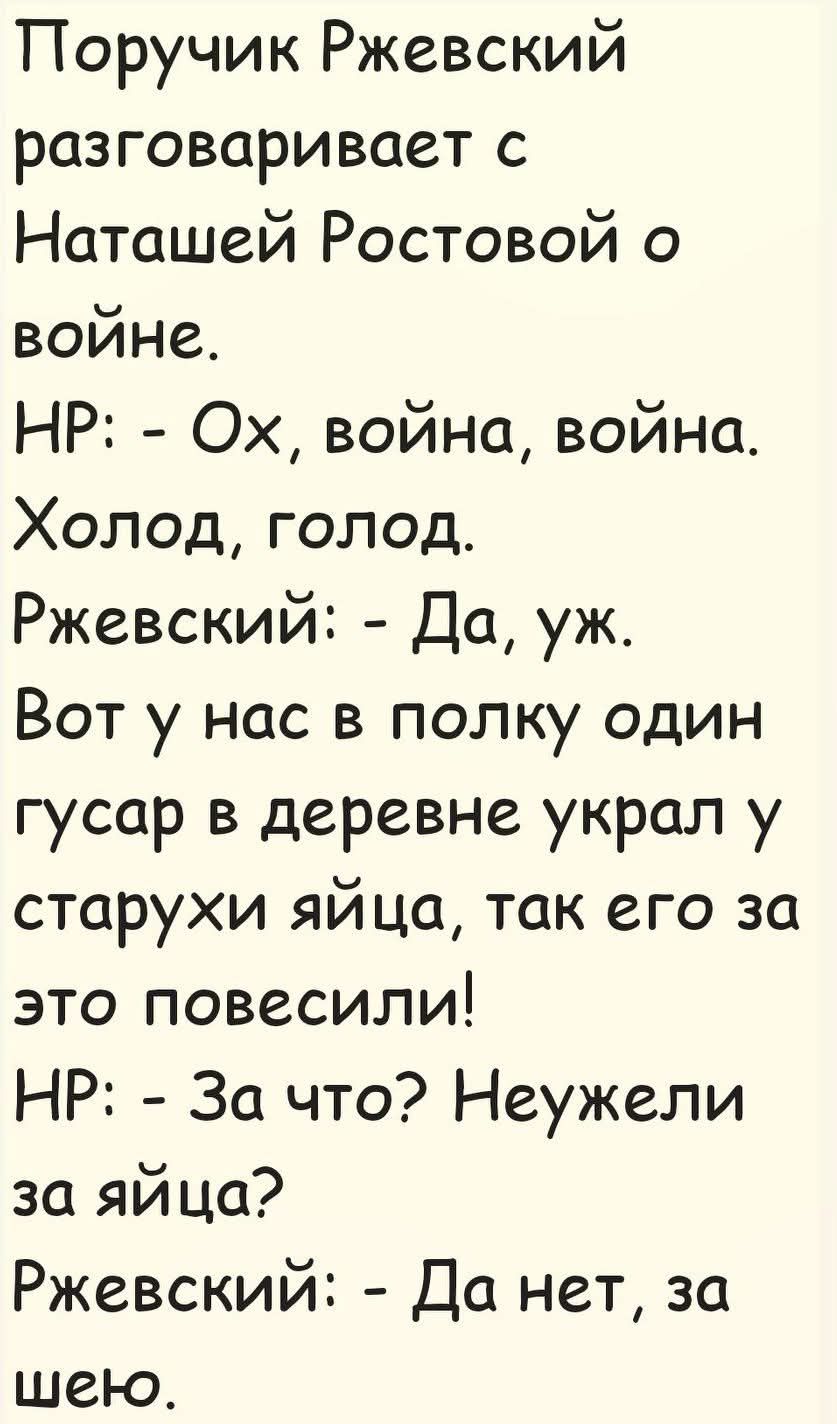 Пору́чик Рже́вский разгова́ривает с Ната́шей Росто́вой о войне.
НР: - Ох, война, война. Холод, голод.
Рже́вский: - Да, уж. Вот у нас в полку один гусар в деревне украл у старухи яйца, так его за это повесили!
НР: - За что? Неужели за яйца?
Рже́вский: - Да нет, за шёю.