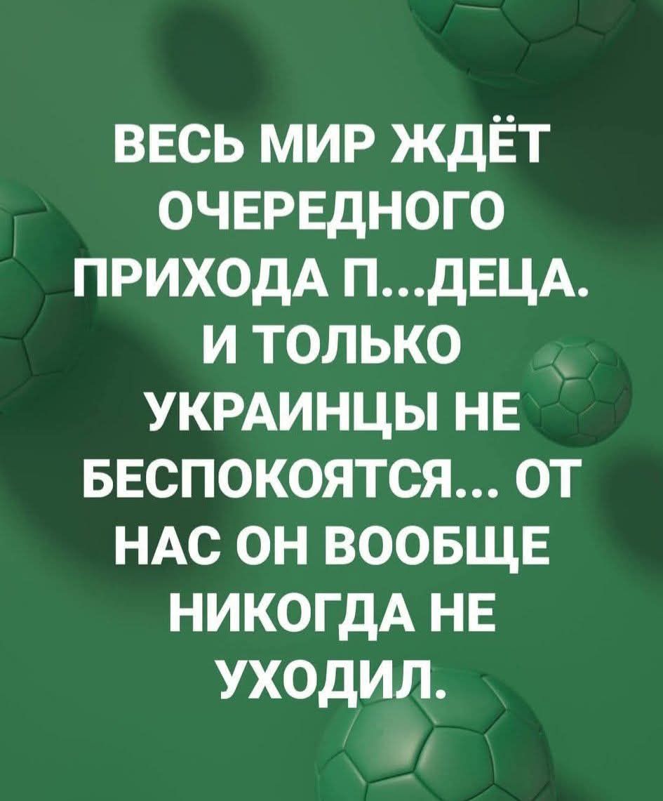 ВЕСЬ МИР ЖДЁТ ОЧЕРЕДНОГО ПРИХОДА П...ДЕЦА. И ТОЛЬКО УКРАИНЦЫ НЕ БЕСПОКОЯТСЯ... ОТ НАС ОН ВООБЩЕ НИКОГДА НЕ УХОДИЛ.