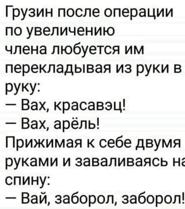 Грузин после операции по увеличению члена любит им перекладывая из руки в руку:
— Вах, красавец!
— Вах, арель!
Прижимая к себе двумя руками и заваливаясь на спину:
— Вай, заборол, заборол!