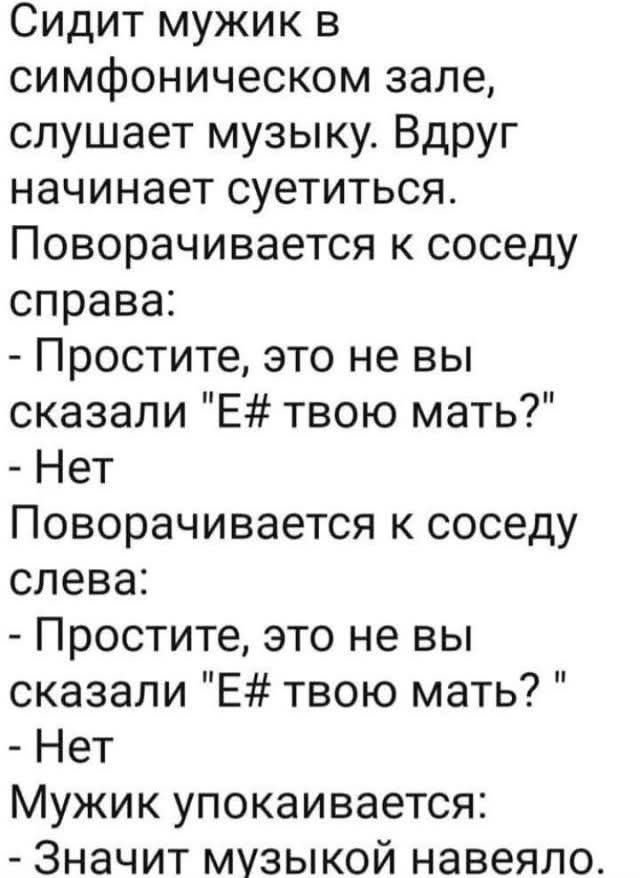 Сидит мужик в симфоническом зале, слушает музыку. Вдруг начинает суетиться. Поворачивается к соседу справа: - Простите, это не вы сказали 'Е# твою мать?' - Нет. Поворачивается к соседу слева: - Простите, это не вы сказали 'Е# твою мать?' - Нет. Мужик унимается: - Значит музыкой навеяло.