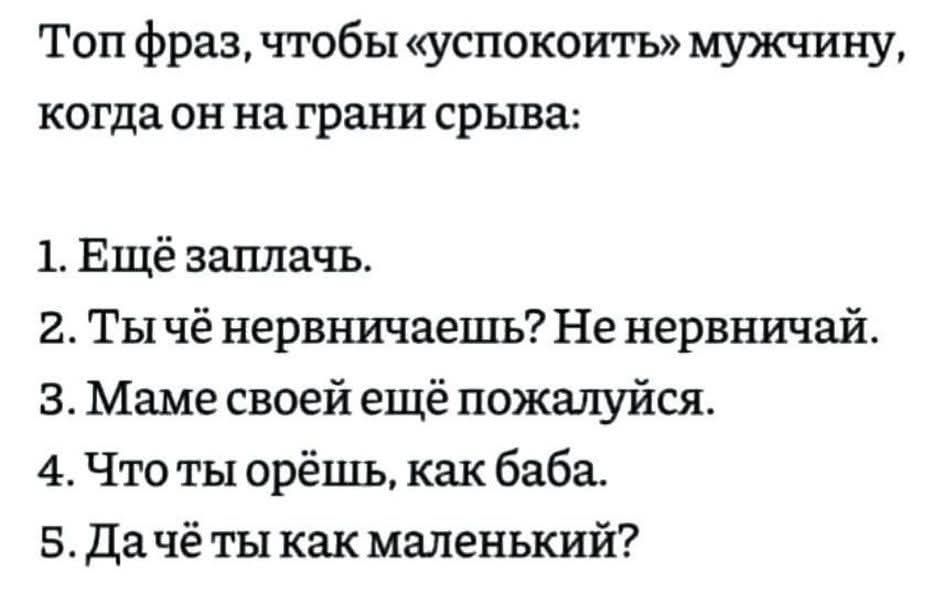Топ фраз, чтобы «успокоить» мужчину, когда он на грани срыва:
1. Ещё заплачь.
2. Ты чё нервничаешь? Не нервничай.
3. Маме своей ещё похалуйся.
4. Что ты орёшь, как баба.
5. Да чё ты как маленький?