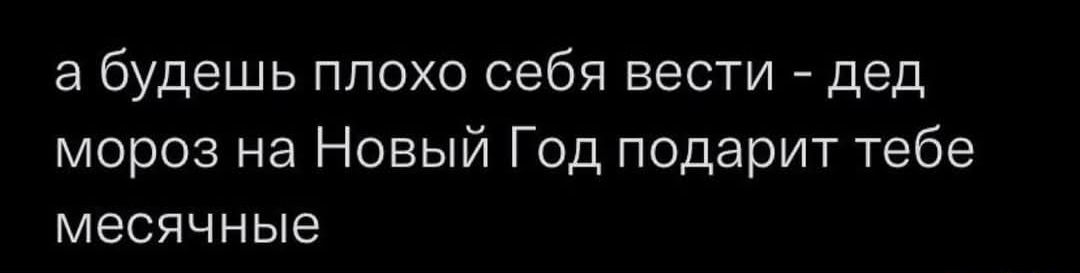 а будешь плохо себя вести - дед мороз на Новый Год подарит тебе месячные