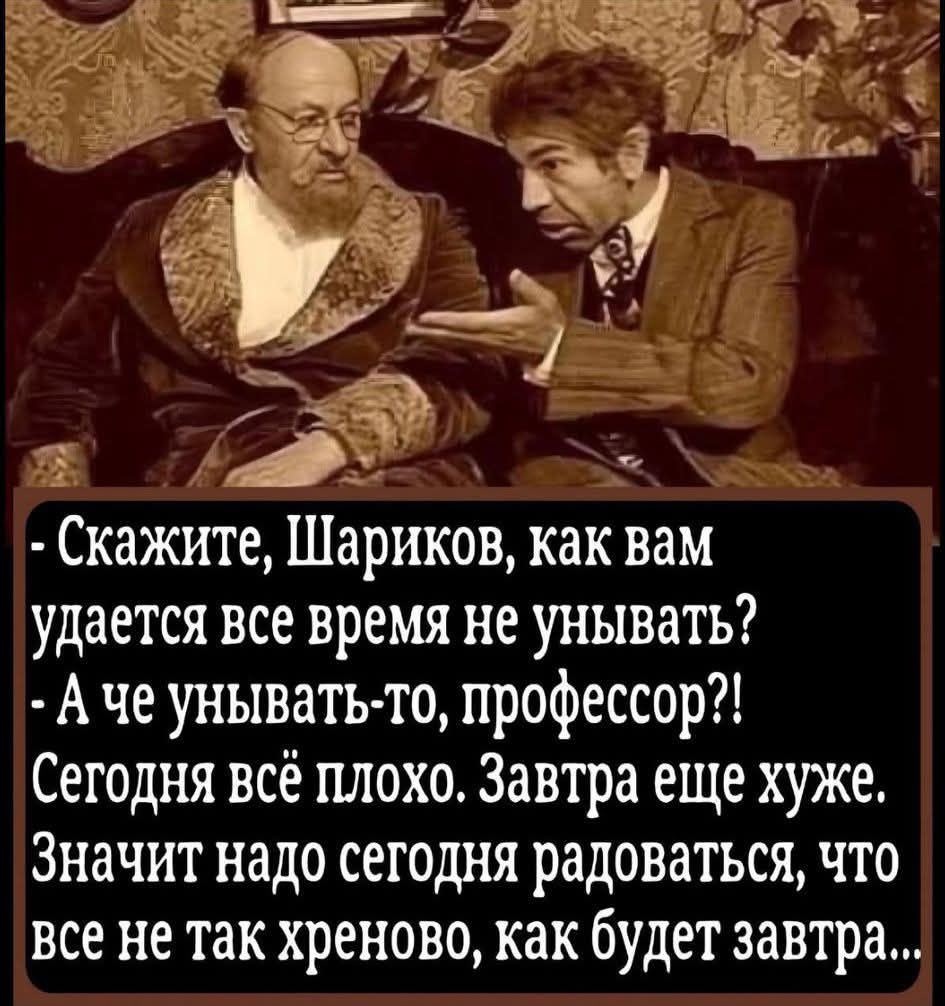 - Скажите, Шариков, как вам удается все время не унывать? - А че унывать-то, профессор?! Сегодня всё плохо. Завтра еще хуже. Значит надо сегодня радоваться, что все не так хреново, как будет завтра...