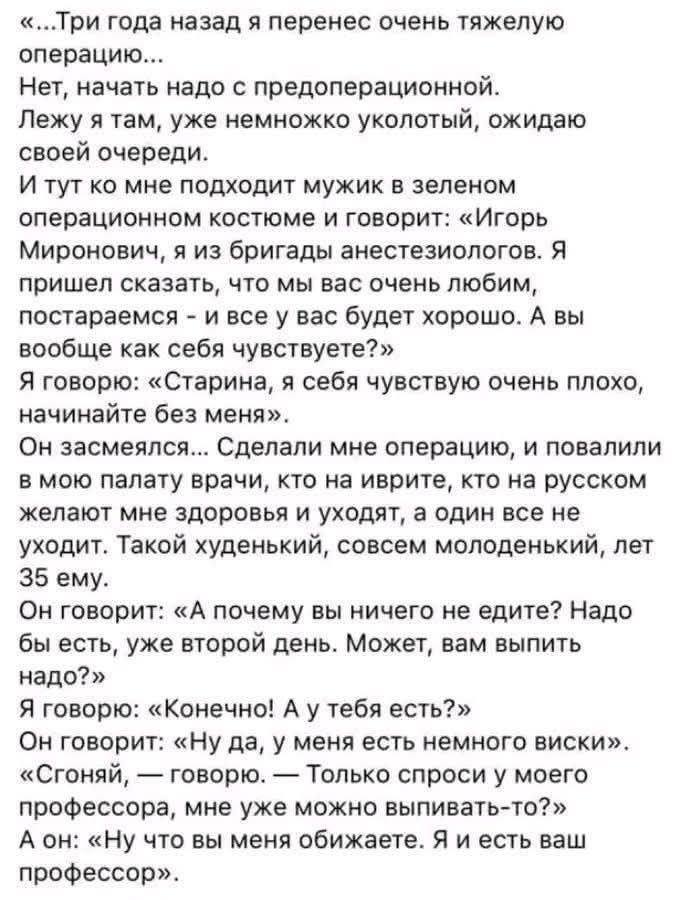 «...Три года назад я перенес очень тяжелую операцию... Нет, начать надо с предоперационной. Лежу я там, уже немножко околоться, ожидаю своей очереди. И тут ко мне подходит мужик в зелёном операционном костюме и говорит: «Игорь Миронович, я из бригады анестезиологов. Я пришёл сказать, что мы очень любим, постараемся – и все у вас будет хорошо. А вы вообще как себя чувствуете?» Я говорю: «Старина, я себя чувствую очень плохо, начинайте без меня».