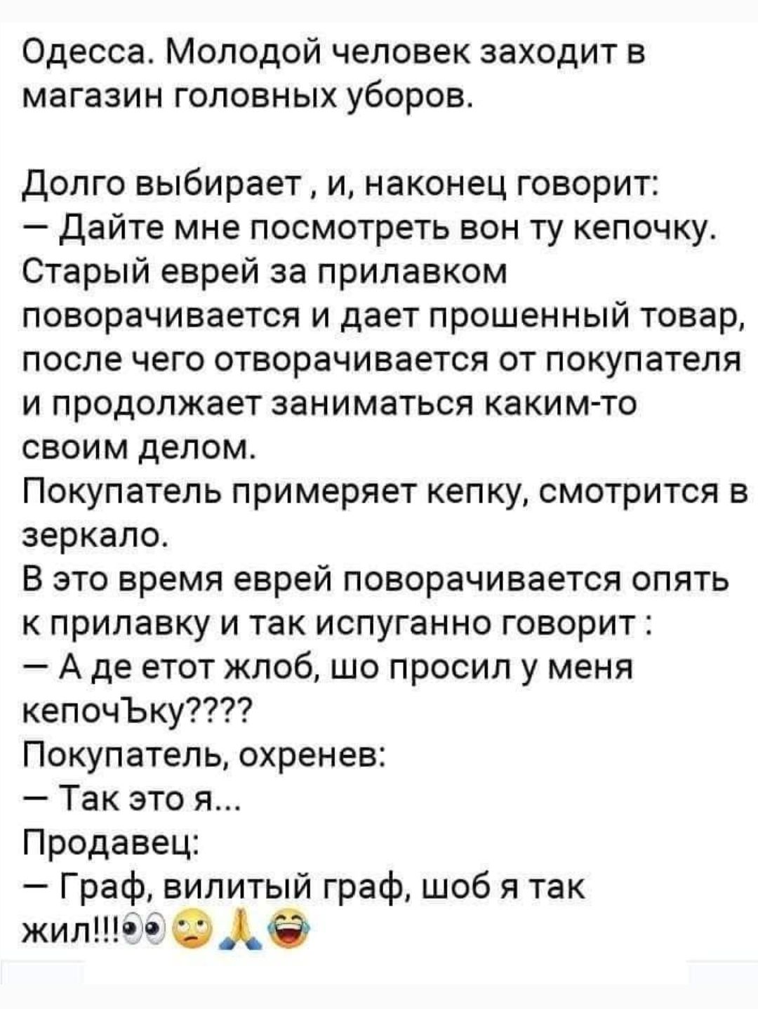 Одесса. Молодой человек заходит в магазин головных уборов. Долго выбирает, и наконец говорит: — Дайте мне посмотреть вот ту кепочку. Старый еврей за прилавком поворачивается и даёт товар, после чего отходит и продолжает заниматься своим делом. Покупатель примеряет кепку, смотрится в зеркало. В это время еврей поворачивается опять к прилавку и так испуганно говорит: — А где этот жлоб, шо просил у меня кепочку? Покупатель: — Так это я... Продавец: — Граф, вилий граф, шоб я так жил!!!
