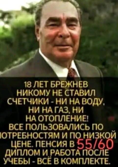 18 ЛЕТ БРЕЖНЕВ НИКОМУ НЕ СТАВИЛ СЧЕТЧИКИ - НИ НА ВОДУ, НИ НА ГАЗ, НИ НА ОТОПЛЕНИЕ! ВСЕ ПОЛЬЗОВАЛИСЬ ПО ПОТРЕБНОСТЯМ И ПО НИЗКОЙ ЦЕНЕ. ПЕНСИЯ В 55/60 ДИПЛОМ И РАБОТА ПОСЛЕ УЧЕБЫ - ВСЁ В КОМПЛЕКТЕ.