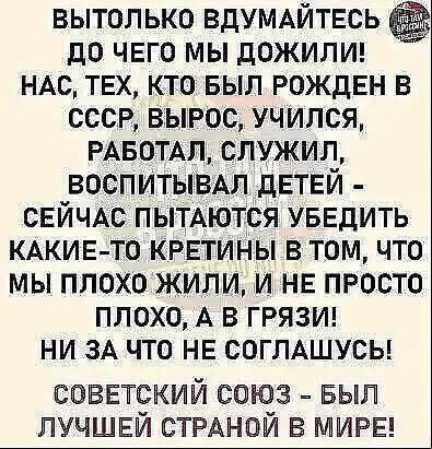 ВЫТОЛЬКО ВДУМАЙТЕСЬ ДО ЧЕГО МЫ ДОЖИЛИ! НАС, ТЕХ, КТО БЫЛ РОЖДЕН В СССР, ВЫРОС, УЧИЛСЯ, РАБОТАЛ, СЛУЖИЛ, ВОСПИТЫВАЛ ДЕТЕЙ - СЕЙЧАС ПЫТАЮТСЯ УБЕДИТЬ КАКИЕ-ТО КРЕТИНЫ В ТОМ, ЧТО МЫ ПЛОХО ЖИЛИ, И НЕ ПРОСТО ПЛОХО, А В ГРЯЗИ! НИ ЗА ЧТО НЕ СОГЛАШУСЬ! СОВЕТСКИЙ СОЮЗ - БЫЛ ЛУЧШЕЙ СТРАНОЙ В МИРЕ!