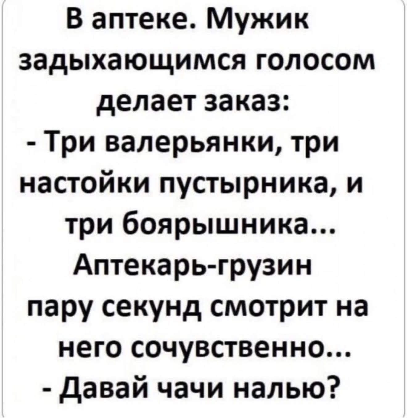 В аптеке. Мужик задыхающимся голосом делает заказ: - Три валерьянки, три настойки пустырника и три боярышника... Аптекарь-грузин пару секунд смотрит на него со сочувствием... - Давай чачи налью?
