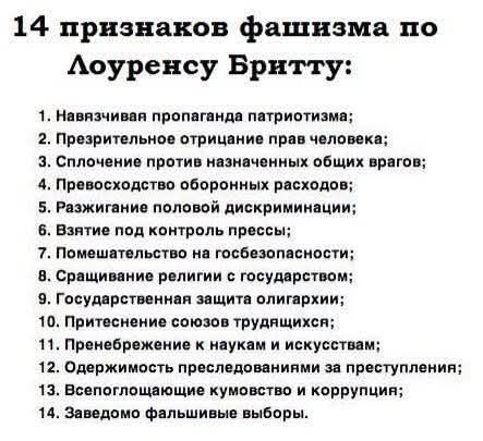 14 признаков фашизма по Лоуренсу Бритту:\n1. Навязчивая пропаганда патриотизма;\n2. Презрительное отрицание прав человека;\n3. Сцепление общих врагов;\n4. Превосходство оборонных расходов;\n5. Разжигание половой дискриминации;\n6. Взятие под контроль прессы;\n7. Помешательство на госбезопасности;\n8. Сращивание религии с государством;\n9. Государственная защита олигархии;\n10. Притеснение союзов трудящихся;\n11. Пренебрежение к наукам и искусствам;\n12. Одержимость преследованием за преступлениями;\n13. Всепоглощающее кумовство и коррупция;\n14. Заведомо фальшивые выборы.