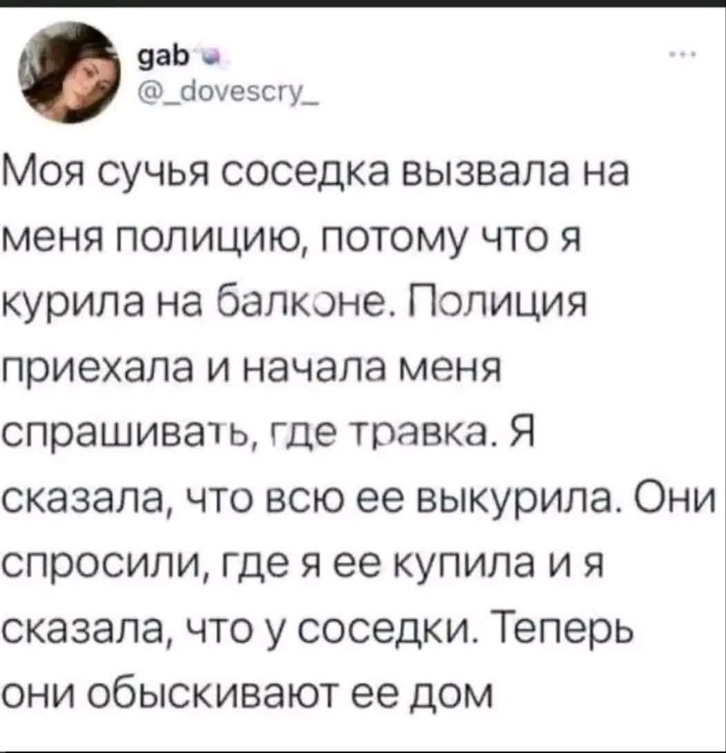 Моя сучья соседка вызвала на меня полицию, потому что я курила на балконе. Полиция приехала и начала меня спрашивать, где травка. Я сказала, что всю её выкурила. Они спросили, где я её купила и я сказала, что у соседки. Теперь они обыскивают её дом