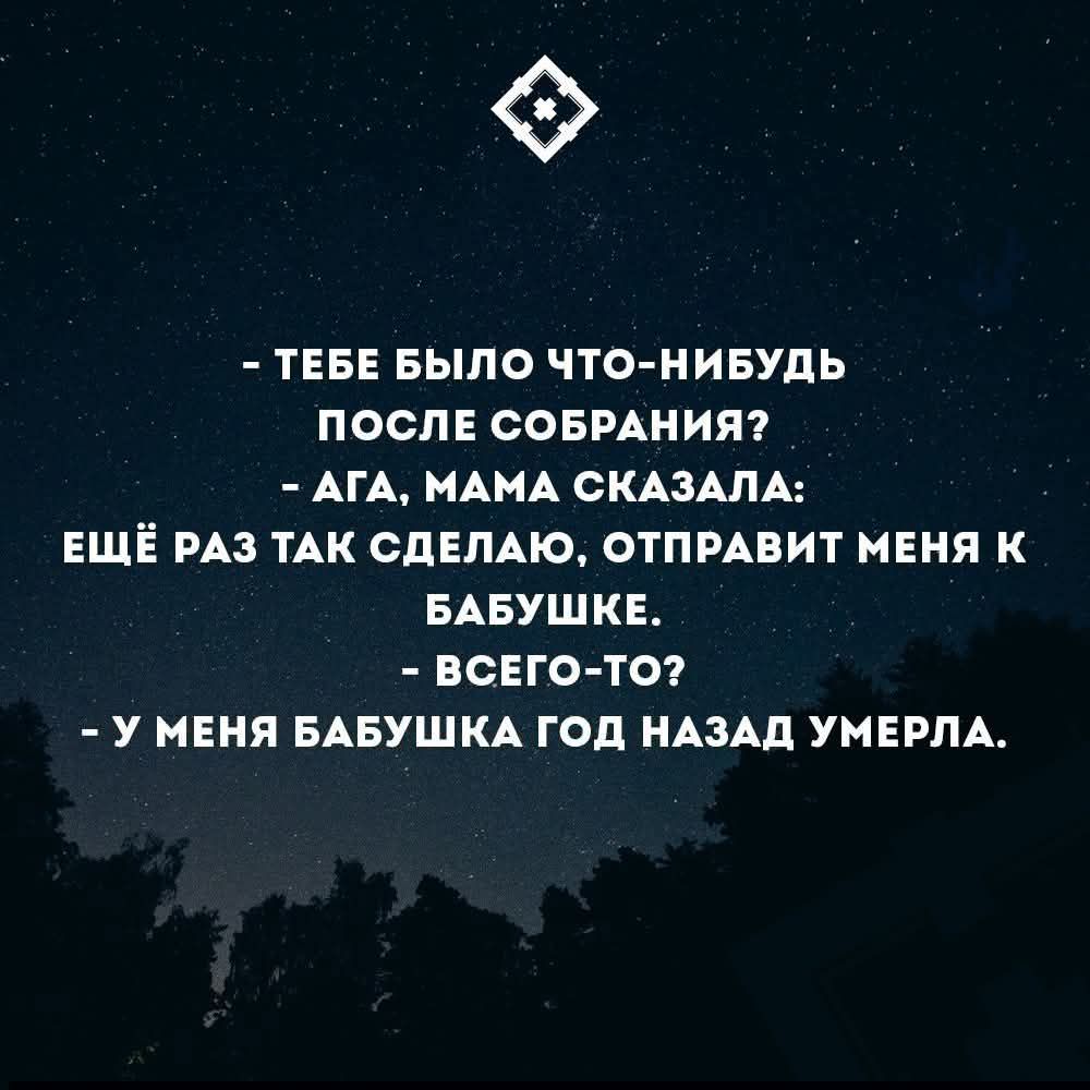 - ТЕБЕ БЫЛО ЧТО-НИБУДЬ ПОСЛЕ СОБРАНИЯ?
- АГА, МАМА СКАЗАЛА:
ЕЩЁ РАЗ ТАК СДЕЛАЮ, ОТПРАВИТ МЕНЯ К БАБУШКЕ.
- ВСЕГО-ТО?
- У МЕНЯ БАБУШКА ГОД НАЗАД УМЕРЛА.