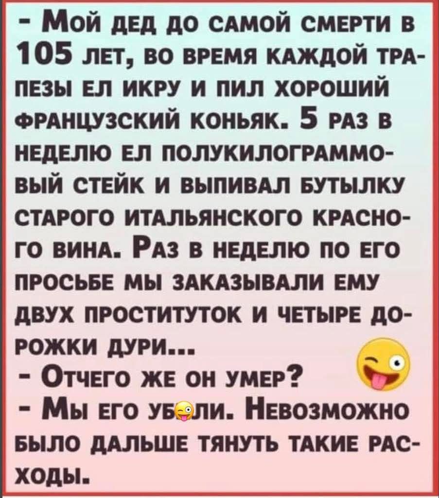 Мой дед до самой смерти в 105 лет, во время каждой трапезы ел икру и пил хороший французский коньяк. 5 раз в неделю ел стейк и выпивал бутылку итальянского красного вина. Раз в неделю по его просьбе мы заказывали ему двух проституток и четыре дорожки дури... Отчего же он умер? Мы его убили. Невозможно было дальше тащить такие расходы.