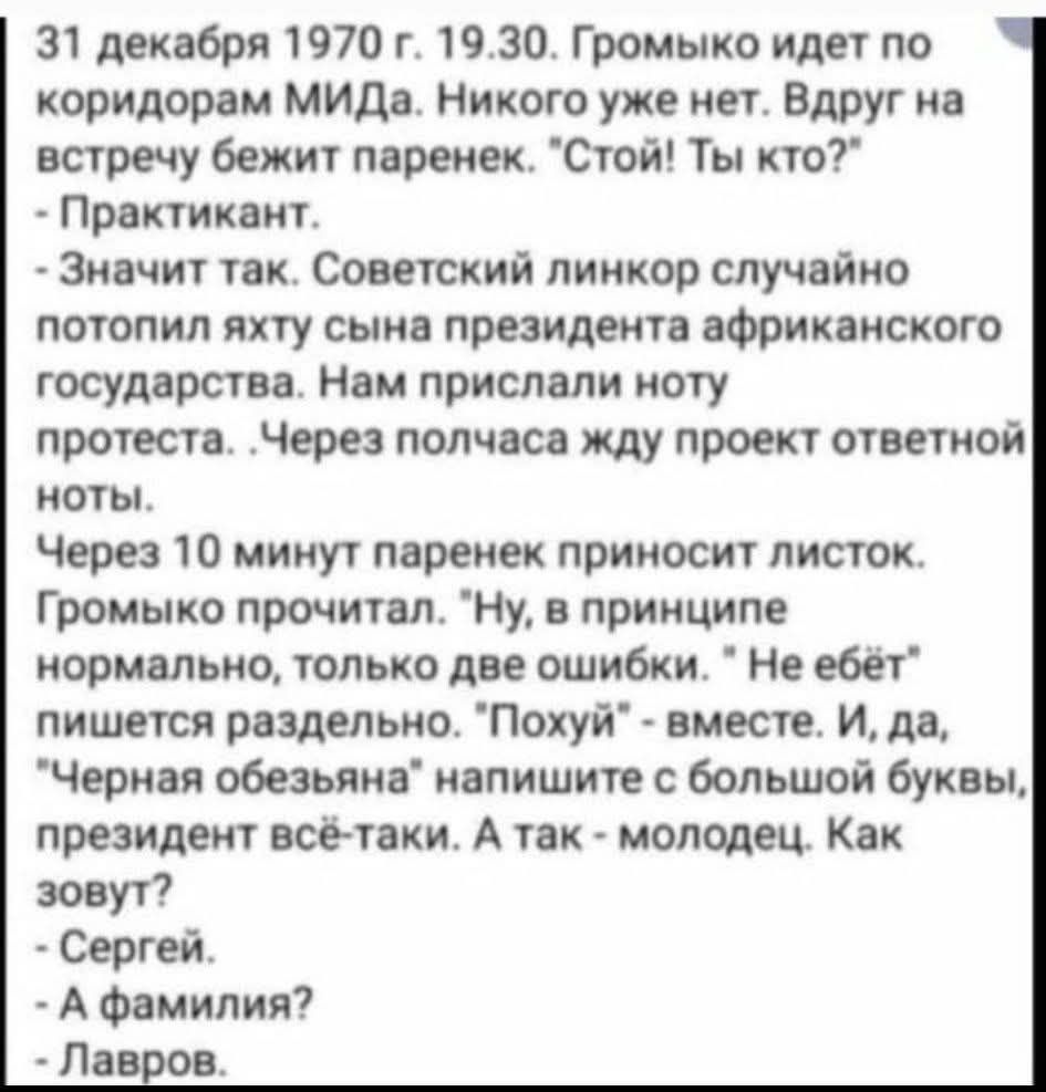31 декабря 1970 г. 19.30. Громыко идет по коридорам МИДa. Никого уже нет. Вдруг на встречу бежит паренек. 'Стой! Ты кто?' - Практикант. - Значит так. Советский линкор случайно потопил яхту сына президента африканского государства. Нам прислали ноту протеста. Через полчаса жду проект ответной ноты. Через 10 минут паренек приносит листок. Громыко прочитал. 'Ну, в принципе нормально, только две ошибки...' Не ебет пишется раздельно. 'Похуй' - вместе. И да, 'Черная обезьяна' напишите с большой буквы, президент всё-таки. А так - молодец. Как зовут? - Сергей. - А фамилия? - Лавров.