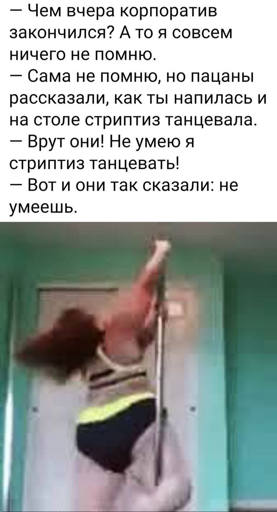 — Чем вчера корпоратив завершился? А то я совсем ничего не помню. — Сама не помню, но пацаны рассказали, как ты напилась и на столе стриптиз танцевала. — Врут они! Не умею я стриптиз танцевать! — Вот и они так сказали: не умеешь.