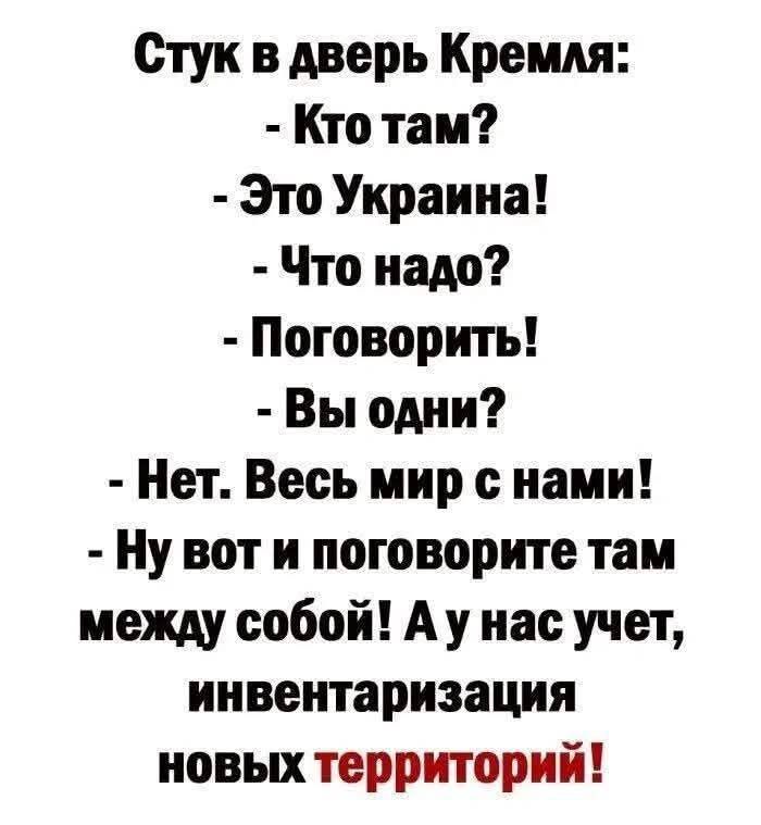 Стук в дверь Кремля:
- Кто там?
- Это Украина!
- Что надо?
- Поговорить!
- Вы одни?
- Нет. Весь мир с нами!
- Ну вот и поговорите там между собой! А у нас учёт, инвентаризация новых территорий!