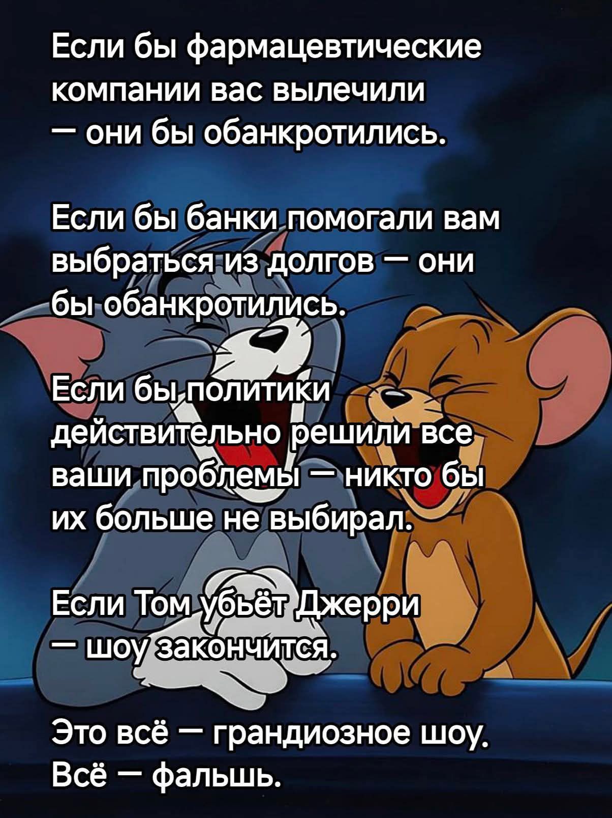 Если бы фармацевтические компании вас вылечили — они бы обанкротились.\nЕсли бы банки помогали вам выбраться из долгов — они бы обанкротились.\nЕсли бы политики действительно решили все ваши проблемы — никто бы их больше не выбирал.\nЕсли Том убьёт Джерри — шоу закончится.\nЭто всё — грандиозное шоу. Всё — фальш.