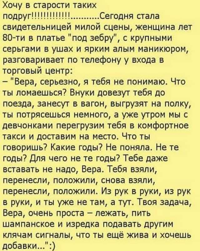 Хочу в старости таких подруг!!!!!!!!!! Сегодня стала свидетелeльницей милой сцены, женщина лет 80-ти в платье «под зебру», с крупными серггами в ушах и ярким алым маникюром, разговаривает по телефону у входа в торговый центр: — «Верa, серьезно, я тебя не понимаю. Что ты ломаешься? Внeки довезут тебя до поезда, занесут в вагон, выгрузят на полку, ты потрясешься немного, а уже утром мы с девочками перегрузим тебя в комфортное такси и доставим на место. Что ты говоришь? Какие годы! Не те годы! Тебе даже вставать не надо, Вера. Тебя взяли, перенесли, положили, снова взяли, перенесли, положили. Из рук в руки, из рук в руки, и ты уже не там, а тут. Твоя задача, Вера, очень проста — лежать, пить шампанское и подавать другим клячам сигналы, что ты ещё жива и хочешь добавки…