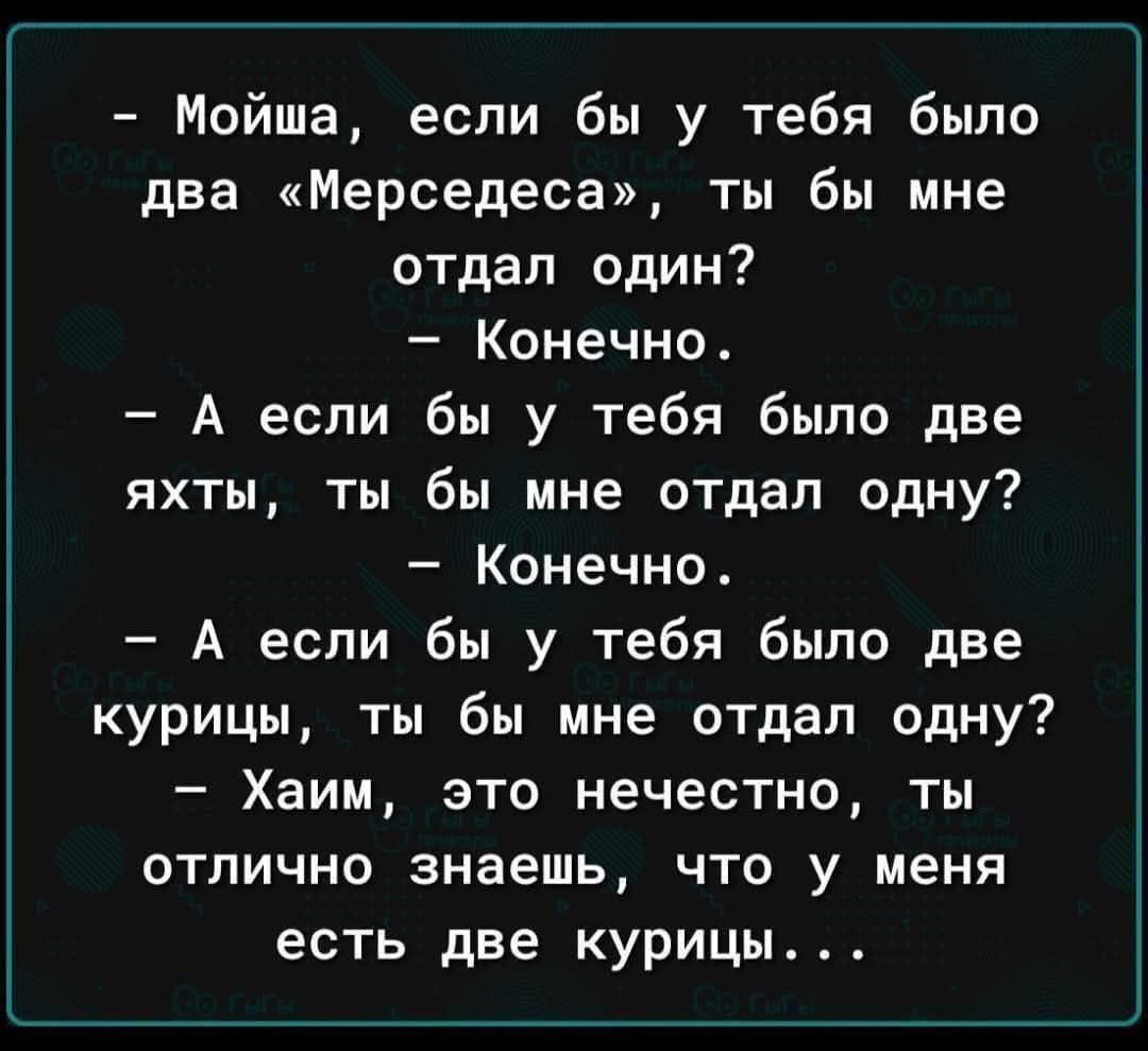 - Мойша, если бы у тебя было два «Мерседеса», ты бы мне отдал один?
- Конечно.
- А если бы у тебя было две яхты, ты бы мне отдал одну?
- Конечно.
- А если бы у тебя было две курицы, ты бы мне отдал одну?
- Хаим, это нечестно, ты отлично знаешь, что у меня есть две курицы...