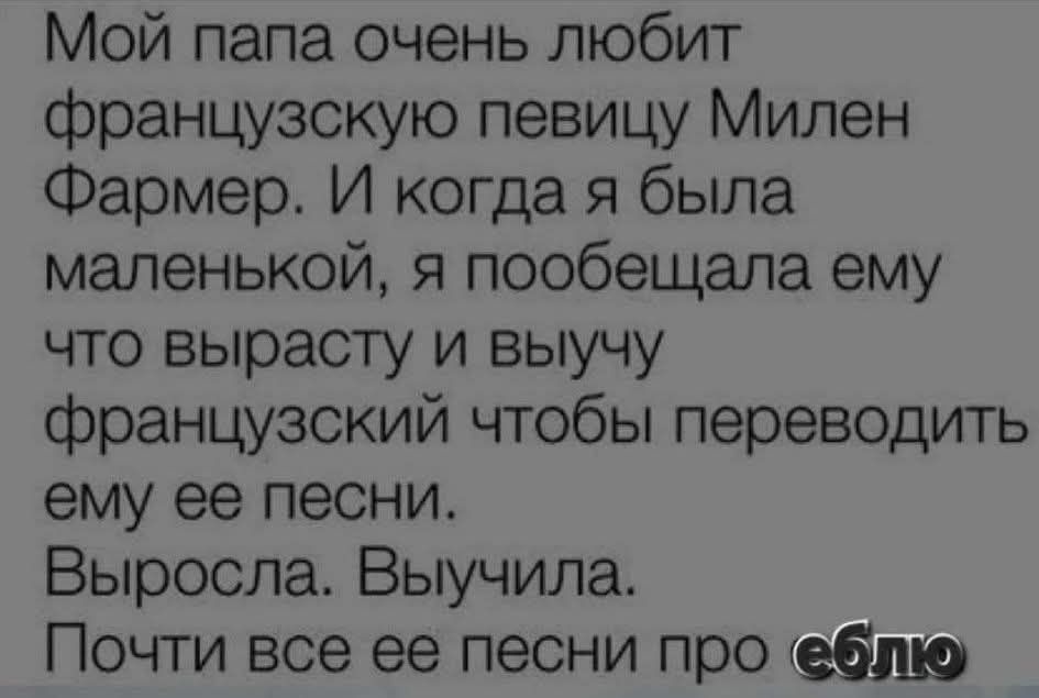 Мой папа очень любит французскую певицу Милен Фармер. И когда я была маленькой, я пообещала ему что вырасту и выучу французский чтобы переводить ему её песни. Выросла. Выучила. Почти все её песни про еблю