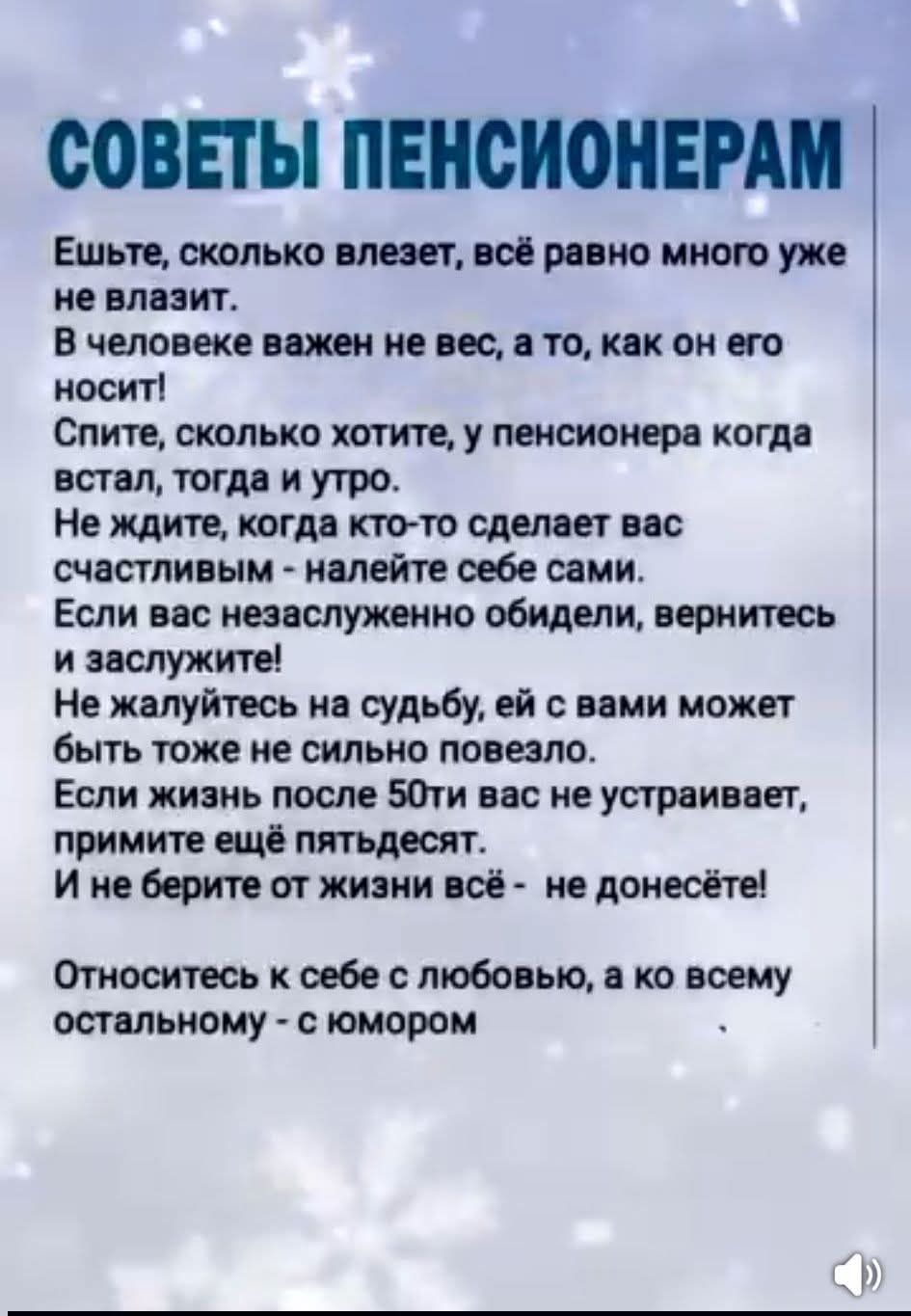 СОВЕТЫ ПЕНСИОНЕРАМ Ешьте, сколько влезет, всё равно мало уже не влазит. В человеке важен не вес, а то, как он его носит! Спите, сколько хотите, у пенсионера когда встал, тогда и утро. Не ждите, когда кто-то сделает вас счастливым - налейте себе сами. Если вас незаслуженно обидели, вернитесь и заслужите! Не жалуйтесь на судьбу, ей с вами может быть тоже не сильно повезло. Если жизнь после 50ти вас не устраивает, примите ещё пятьдесят. И не берите от жизни всё — не донесёте! Относитесь к себе с любовью, а ко всему остальному - с юмором