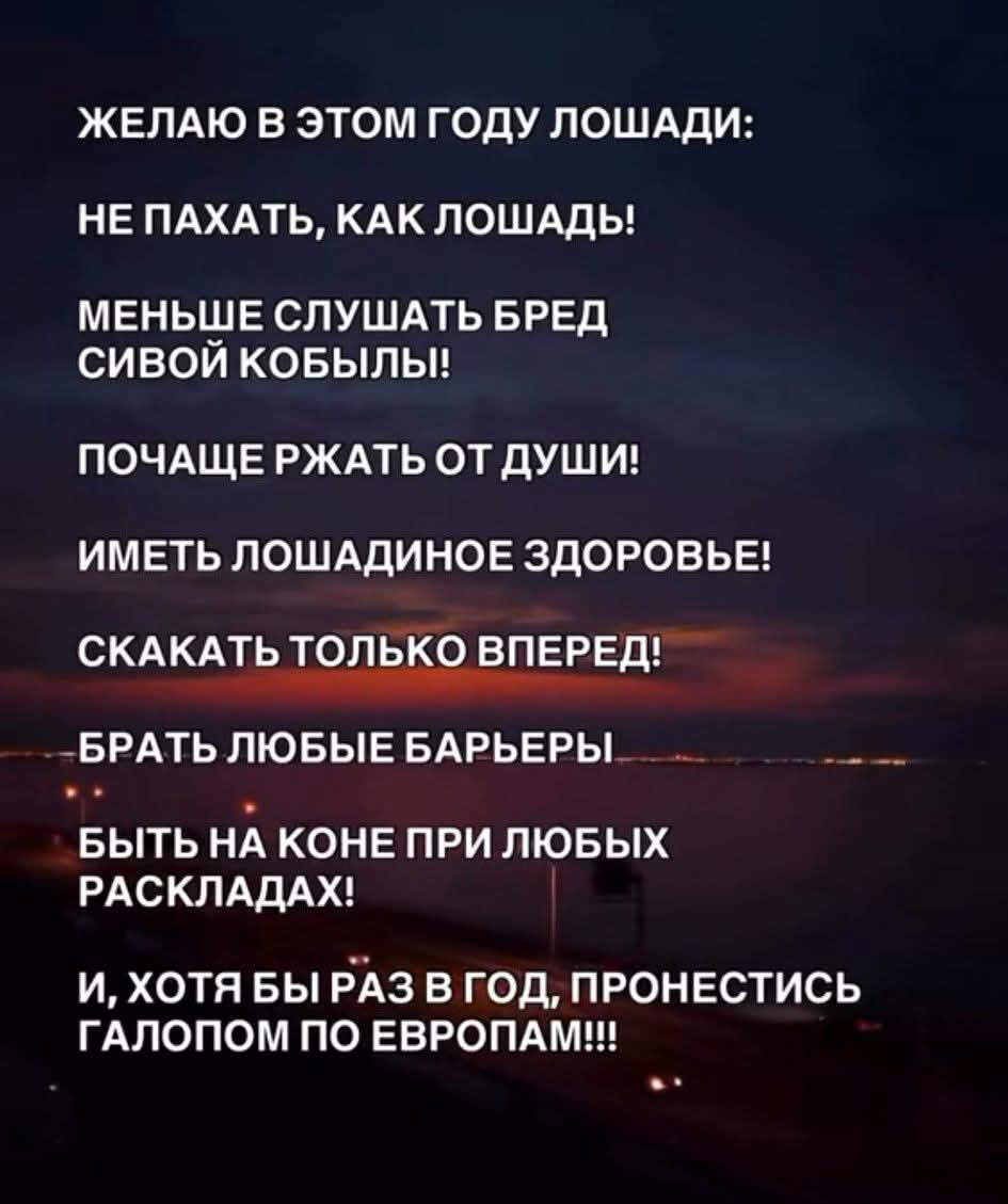 ЖЕЛАЮ В ЭТОМ ГОДУ ЛОШАДИ:
НЕ ПАХАТЬ, КАК ЛОШАДЬ!
МЕНЬШЕ СЛУШАТЬ БРЕД
СИВОЙ КОБЫЛЫ!
ПОЧАЩЕ РЖАТЬ ОТ ДУШИ!
ИМЕТЬ ЛОШАДИНОЕ ЗДОРОВЬЬЕ!
СКАКАТЬ ТОЛЬКО ВПЕРЕД!
БРАТЬ ЛЬЮБЫЕ БАРЬЕРЫ
БЫТЬ НА КОНЕ ПРИ ЛЮБЫХ РАСКЛАДАХ!
И, ХОТЯ БЫ РАЗ В ГОД, ПРОНЕСТИСЬ ГАЛОПОМ ПО ЕВРОПАМ!!!