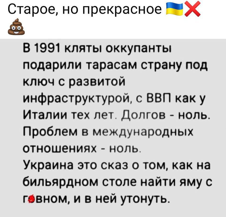 В 1991 клятвы оккупанты подарили стране под ключ с развитой инфраструктурой, с ВВП как у Италии тех лет. Долгов - ноль. Пробел в международных отношениях - ноль. Украина это сказ о том, как на бильярдном столе найти яму с говном, и в ней утонуть.