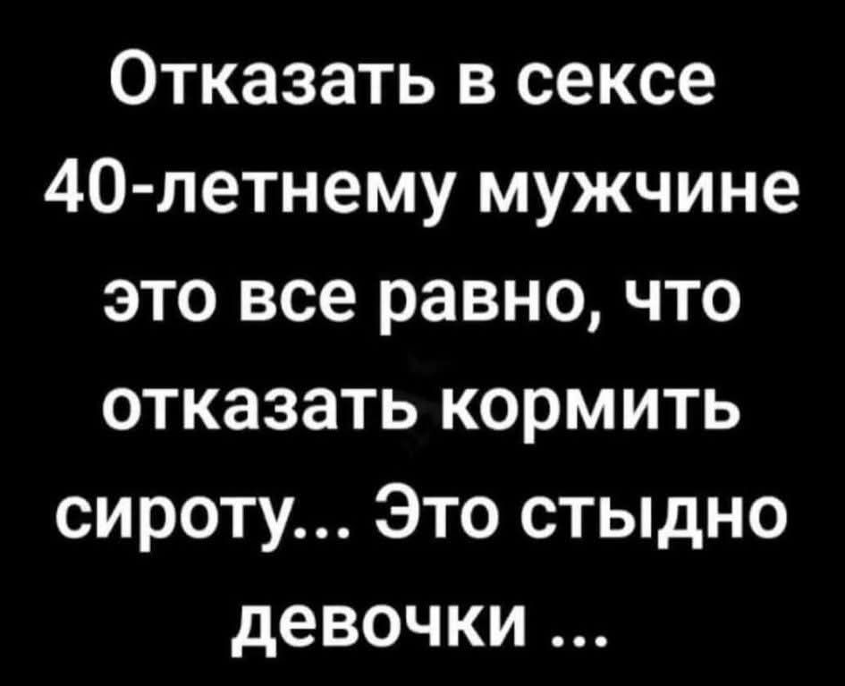 Отказать в сексе 40-летнему мужчине это все равно, что отказаться кормить сироту... Это стыдно девочки ...